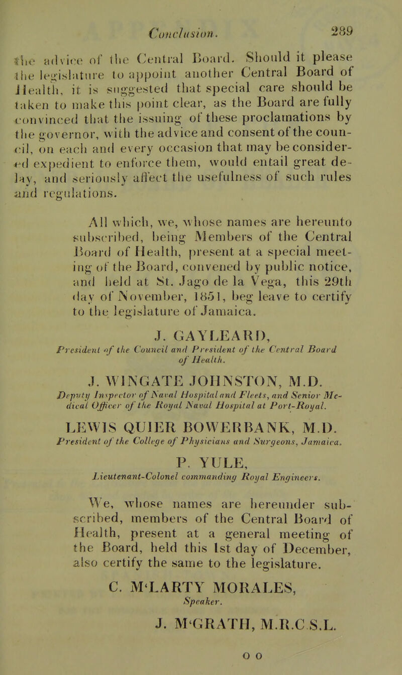 ^he udvico of llie Central Board. Should it please ihe lenishitiire to appoint another Central Board of jlealth, it is suggested that special care should be taken to make tliis point clear, as the Board are fully convinced that the issuing of these proclamations by the governor, witli the advice and consent of the coun- cil, on each and every occasion that may beconsider- vi\ expedient to enforce them, would entail great de- lay, and seriously aflect the usefulness of such rules iiud regulations. All which, we, Avhose names are hereunto subscribed, being Members of the Central Board of Health, present at a special meet- ing of the Board, convened by public notice, and iield at St. Jago de la Vega, this 29th day of November, 1851, beg leave to certify to the legislature of Jamaica. J. GAYLEARD, President *f the Council and President of the Central Board of Health. ,1. WINGATE JOHNSTON, M.D. Dep^/tt/ In^pecioi' of JSai-al Hospital and Fleets, and Senior Me- dical Officer of the Royal Naval Hospital at Port-Royal. LEWIS QUIER BOVVERBANK, M l). President of the College of Physicians and Surgeons, Jamaica. P. YULE, Lieutenant-Colonel commanding Royal Engineers. We, whose names are hereunder sub- scribed, members of the Central Board of Health, present at a general meeting of the Board, held this 1st day of December, also certify the same to the legislature. C. ML ARTY MORALES, Speaker. J. M'GRATH, M R.C S.L. o o