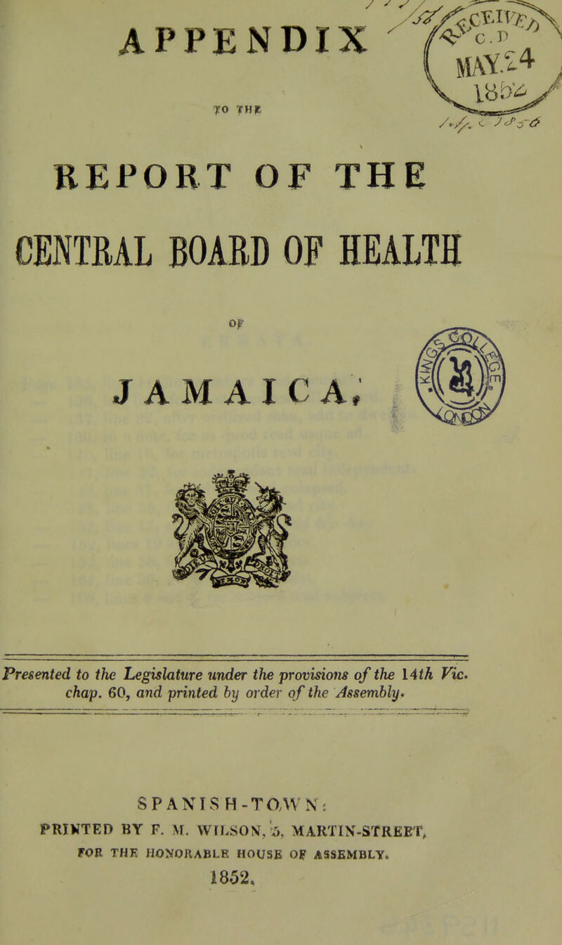 APPENDIX  c.r» TO THP REPORT OF THE CENTRAL BOARD OF HEALTH or JAMAICA, Presented to the Legislature under the provisions of the Vith Vic. chap. 60, and printed by order of the Assembly. SPANIS H-TOAVK: PRIKTED BY F. M. WILSON, Is, MARTIN-STREET, FOB THE HONORABLE HOUSE OF ASSEMBLY. 1852,