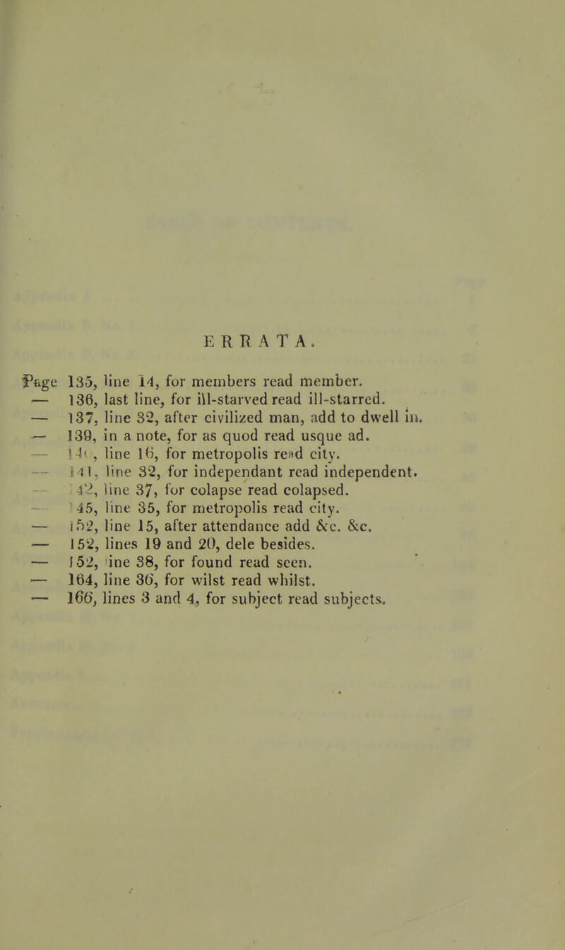 ERRATA. fiige 135, line i'l, for members read member. — 136, last line, for ill-starved read ill-starred. — 137, line 32, after civilized man, add to dwell in. — 139, in a note, for as quod read usque ad. — \ U , line IH, for metropolis read city. Ill, line 32, for independant read independent. 42, line S7, for colapse read colapsed. 45, line 35, for metropolis read city. — if)2, line 15, after attendance add &:c. &c. — 152, lines 19 and 20, dele besides. — }52, ine 38, for found read seen. — 164, line 3(5, for wilst read whilst.