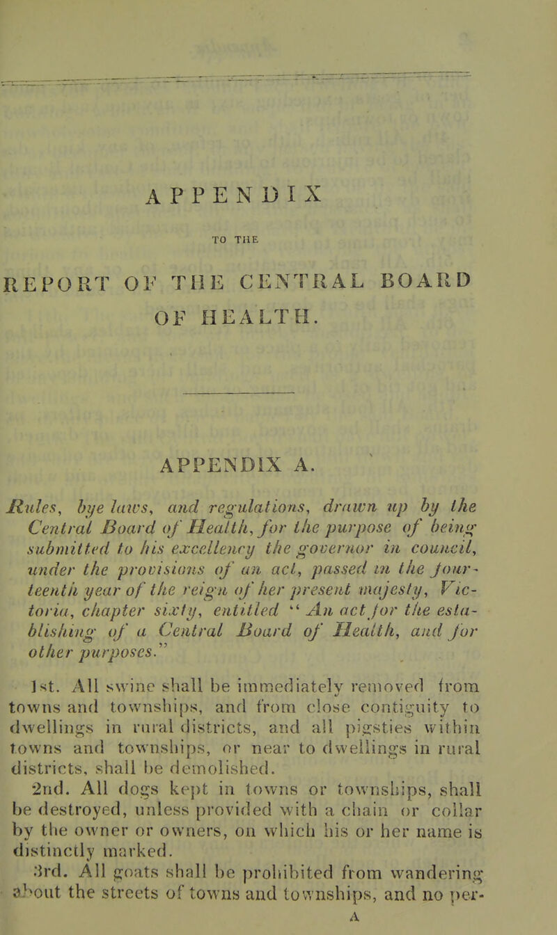 APPENDIX TO THE REPORT OF THE CEx\TRAL BOARD OF HEALTH. APPENDIX A. Mules, bye laws, and regulations, drawn up hy the Central Board of Health, for ike purpose of being submitted to his excellency the governor in council, under the provisioiis of an act, passed m the Jour- teentk year of the reign of her present majesty, Vic- toria, chapter sixty, entitled  An act /or the esta- blishing of a Central Board of Health, and for other purposes. 1st. All swine shall be immediately removed from towns and townships, and from close contiguity to dwellings in riiral districts, and all pi^jsties within towns and townships, or near to dwellings in rural districts, shall he demolished. •2nd. All dogs kept in towns or townships, shall be destroyed, unless provided with a chain or collar by the owner or owners, on which his or her name is distinctly marked. ;ird. All goats shall be prohibited from wandering ai>oat the streets of towns and townships, and no per- A