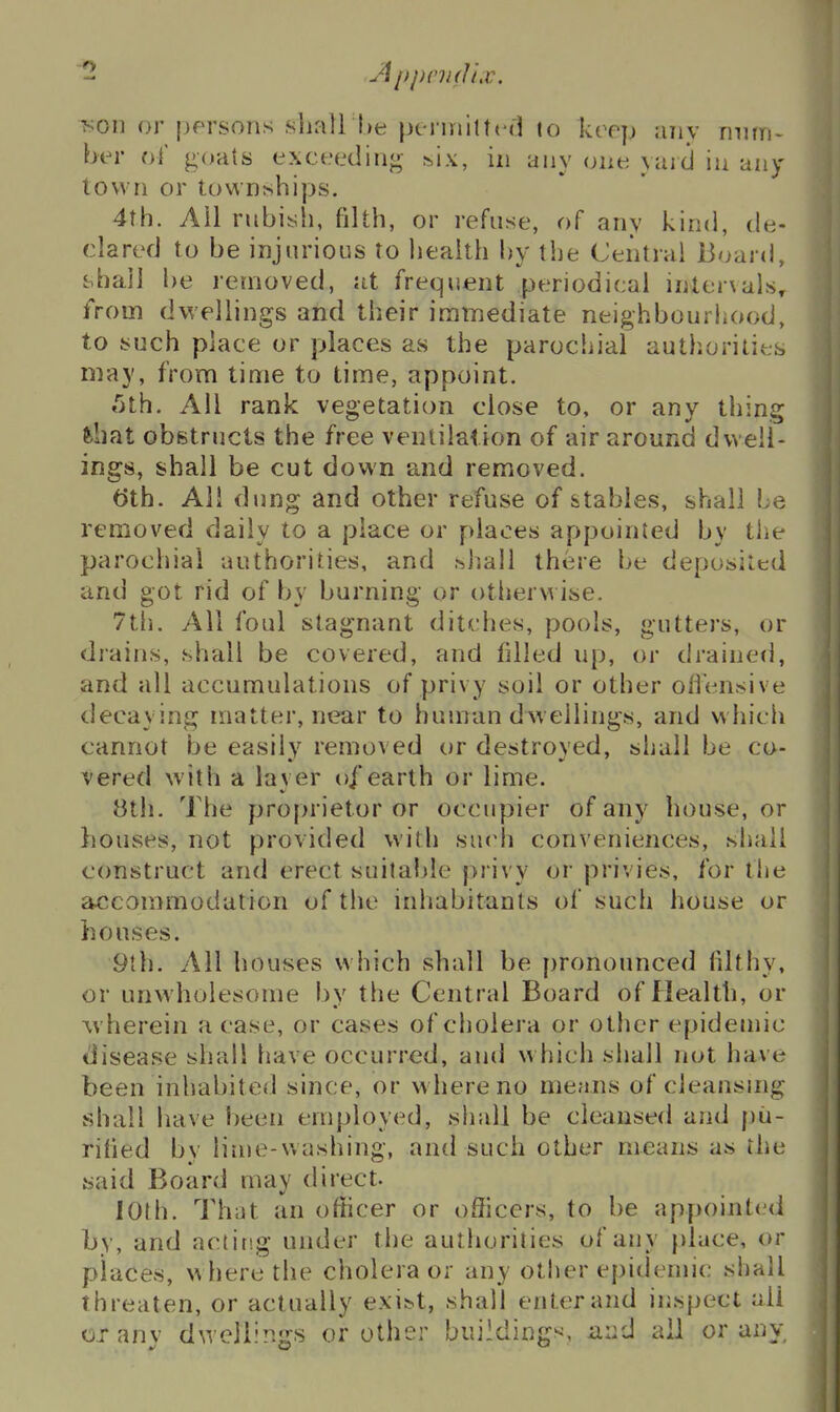 T^oii or [)f'rsons shall lie pcrmiltcd to keep any mitn- ber oi' goats exceeding s,ix, in any one yard in any town or townships. 4th. Ail rnbiyh, filth, or refuse, of any kind, de- clared to be injurious to liealth by the Central Board, j.hai] be removed, at frequent periodical internals, from dwellings and their immediate neighbourhood, to such place or places as the parochial autliorilies may, from time to time, appoint. «5th. All rank vegetation close to, or any thing fehat obstructs the free ventilation of air around dwell- ings, shall be cut down and removed. ()th. All dung and other refuse of stables, shall be removed daily to a place or places appointed by tlie parochial authorities, and shall there be deposited and got rid of by burning or otlierwise. 7t[i. All foul stagnant ditches, pools, gutters, or drains, shall be covered, and filled up, or drained, and all accumulations of privy soil or other offensive decaying matter, near to human dwellings, and which cannot be easily removed or destroyed, shall be co- vered with a layer o/earth or lime. 8th. The proprietor or occupier of any house, or }iouses, not provided with such conveniences, shall construct and erect suitable privy or privies, for the a^^commodation of the inhabitants of such house or houses. 9th. All houses which shall be [)ronounced lilthy, or unwholesome by the Central Board of Health, or wherein a case, or cases of cholera or other epidemic disease shall have occurred, and which shall not have been inhabited since, or w here no me?ms of cleansing shall have been employed, shall be cleansed and pu- rified bv lime-washing, and such other means as the said Board may direct. lOlh. That an ofhcer or officers, to be appointed by, and acting under the authorities of any place, or places, w here the cholera or any other epidennc shall threaten, or actually exist, shall enter and inspect all oxanv dwellinjjs or other buildings, avA all or any.