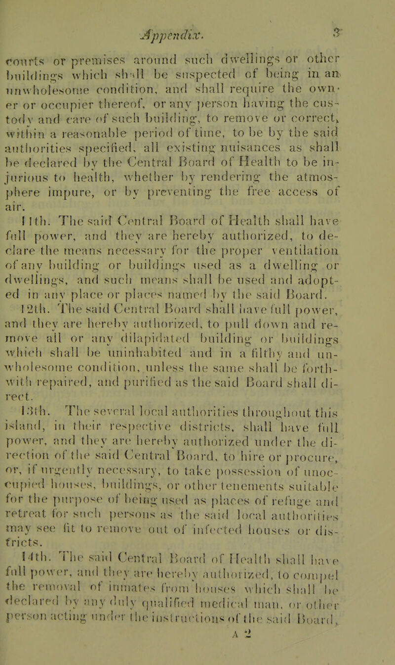 Appcjidix. •> ronrts or premises around such dweliings or other huiUlinp:s which sh dl be suspected of being* in an unwholesome condition, and shall require the own- er or occupier thereof, or any person having the cus- tody and care of such building, to remove or correct, M'ithin a reasonable period of time, to be by the said authorities specified, all existing nuisances as shall ])e declared by the Central Board of Health to be in- jurious to health, whether by rendering the atmos- phere impure, or by preventing the free accevSS of air. I I til. The said Central Boa?'d of Health shall have f(dl power, and they are hereby authorized, to de- clare the means necessary foi- the proper ventilation of any building or buildings used as a dwelling or dwellings, and such means shall be used and adopt- ed in any place ov places named by the said Board. 12th. The said Central Board shall have lull power, and they are hereby authorized, to j)idl down and re- move all or any dilaffidated ljuilding or i)uiidings ^vhich shall be uninhabited and in a fdthv and un- wholesofue condition, iniless the same shall be forth- with repaired, and purified as the said Board shall di- rect. l:Jth. The several local authorities throughout this island, in their respoctive districts, shall have full power, and they <\yv hereby authorized under the di- rection of the said (Jentral Board, to hire or procure, or, if urgently necessary, to take possessioii of unoc- ouf)ied houses, buildings, or other tenements suitable for the purpose of being used as places of refuge and retreat for sjich persons as the said local authoritiej^ may see fit to remove out of iniVcted houses or dis- tricts. I4th. The said Central Hoard of Health shall havo> full power, and they are hereby authorized, to cojupel the removal nf inmates from'houses which shall \)v fleclared by any duly rpialified medical ukui. uy other person acting under the instructions of the said fK)ar(I,