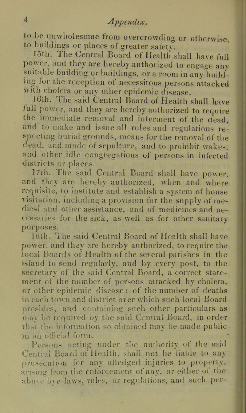 to be unwbolesorae from overcrowding or otherwise, places of greater sarety. 15th. The Central Board of Health shall have full power, and they are hereby authorized to engage anv suitable building or buildings, or a room in any build- ing for the reception of necessitous persons attacked with cholera or any other epidemic disease. 16Lh. The said Central JBoard of Health shall have full power, and they are hereby authorized to require the immediate removal and interment of the dead, and to make and issue all rules and regulations re- specting burial grounds, means for the removal of the dead, and, mode of sepulture, and to prohibit wakes, and other idle congregations of persons in infected districts or places. 5 7th. The said Central Board shall have power, and they are hereby authorized, when and where requisite, to institute and establish a system of house visitation, including a provision for the supply of me- dical and other assistance, and of medicines and ne- cessaries for the sick, as well as for other sanitary purposes. I8th. The said Central Board of Health shall have power, and they are hereby authorized, to require the local Boards of Health of the several parishes in the island to send regularly, and by every post, to the secretary of the said Central Board, a correct state- ment of the number of persons attacked by cholera, or other epidemic ({isease; of the number of deaths in each town and district over which such local Board presides, and cr-itaining such other particulars as may be required uy the said Central Board, in order that the information so obtained hiay be made public- ill an official form. fV^rsons acting under the authority of the said Central Board of Heaitl). shall not be liable to any prosecution for any alledged injuries to projjerty, arising from the enforcement of any, or either of the vJ)<)V(' l,\e-Iavvs, rules, or regulations, and such per-