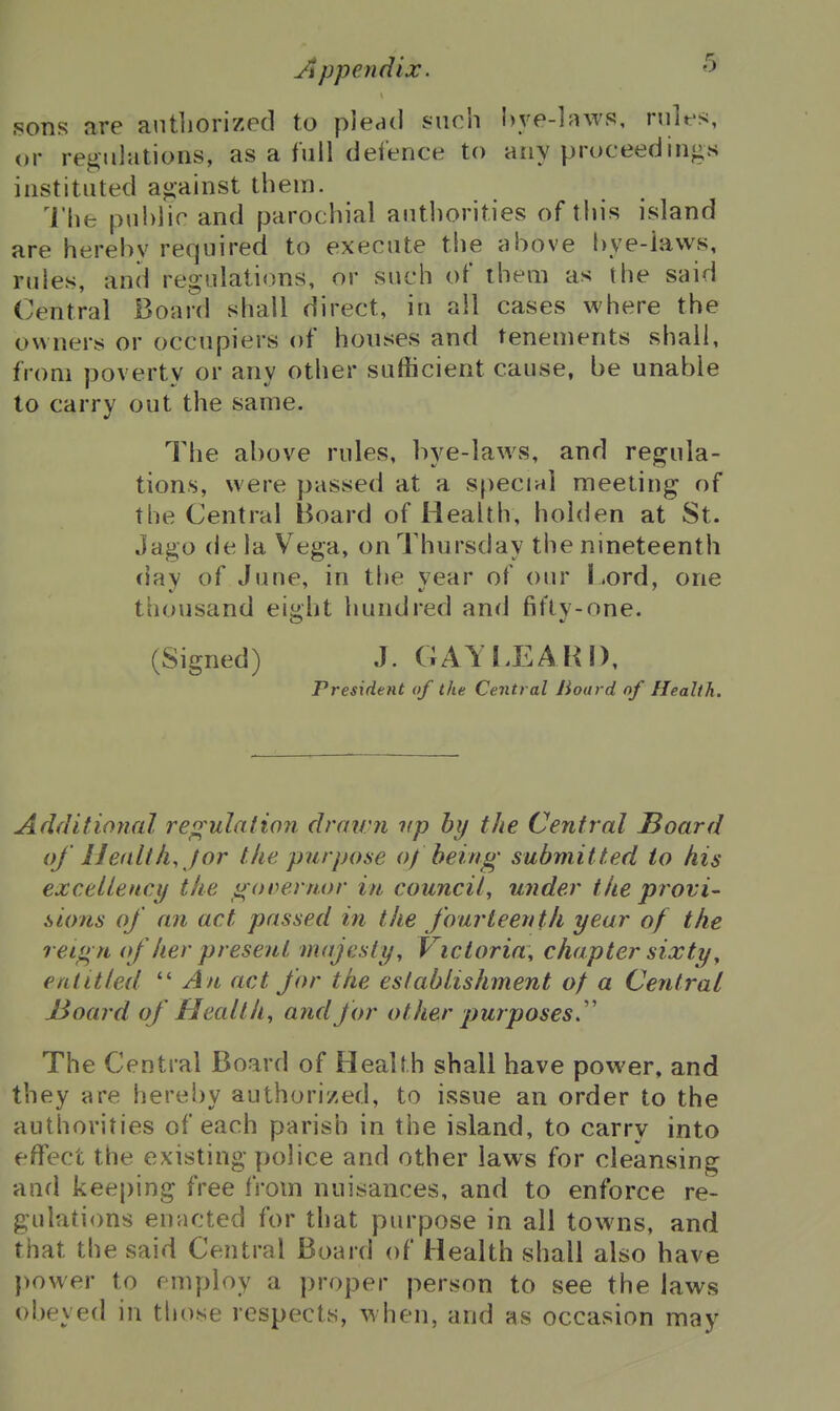 sons are antliorized to plead such l)ye-]awp, niles, or regulations, as a full defence to any proceedings instituted against them. I'hfc public and parochial authorities of this island are herehv required to execute the above bye-laws, rules, and regulations, or such of iheni as the said Central Board shall direct, in all cases where the owners or occupiers of houses and tenements shall, from poverty or any other sufficient cause, be unable to carry out the same. The above rules, bye-laws, and regula- tions, were passed at a special meeting of the Central Board of Health, holden at St. Jago de la Vega, on Thursday the nineteenth day of June, in the year of our l .ord, one thousand eight hundred and fifty-one. (Signed) J. GAYI.EAH!), President of the Central Board of Health. Additional re<^'uIation dratvn up hy the Central IBoard of Health, J or the purpose of being submitted to his excelleuci/ the ^ oDemor in council, under the provi- sions of an act passed in the fourteenth year of the reign of her present majesty, Victoria, chapter sixty, entitled '''An act for the establishment of a Central J3oard of Health, and for other purposes.' The Central Board of Health shall have power, and they are hereby authorized, to issue an order to the authorities of each parish in the island, to carry into effect the existing police and other laws for cleansing and kee[)ing free from nuisances, and to enforce re- gulations enacted for that purpose in all towns, and that the said Central Board of Health shall also have power to employ a proper person to see the laws obeyed in tliose respects, when, and as occasion may