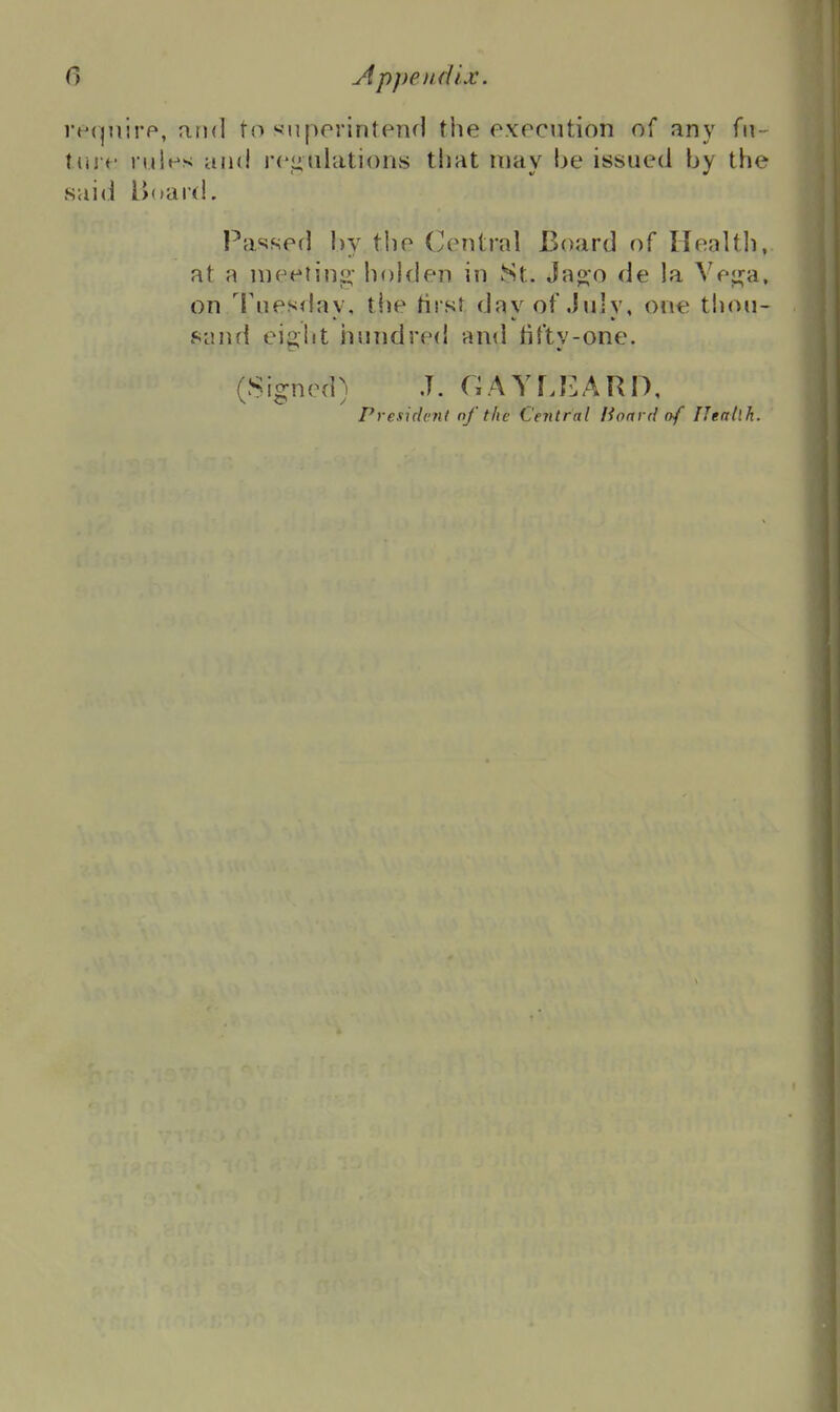 re(^]iirp, arnl to suporintend the execution of any fii - tin t' rules and rejiulations that may he issued hy the sai(] Bdard. Passed hy the Central Board of Ilealtl), at a ineeiinj;- holden in St. Ja«:o de la Vej^a, on Tuesday, tlie first day of July, one thou- sand ei2,ht hundred and tiftv-one. (Signed) J. GAYLI^ARI), President nf the Central Hoard (hf IJeallh.
