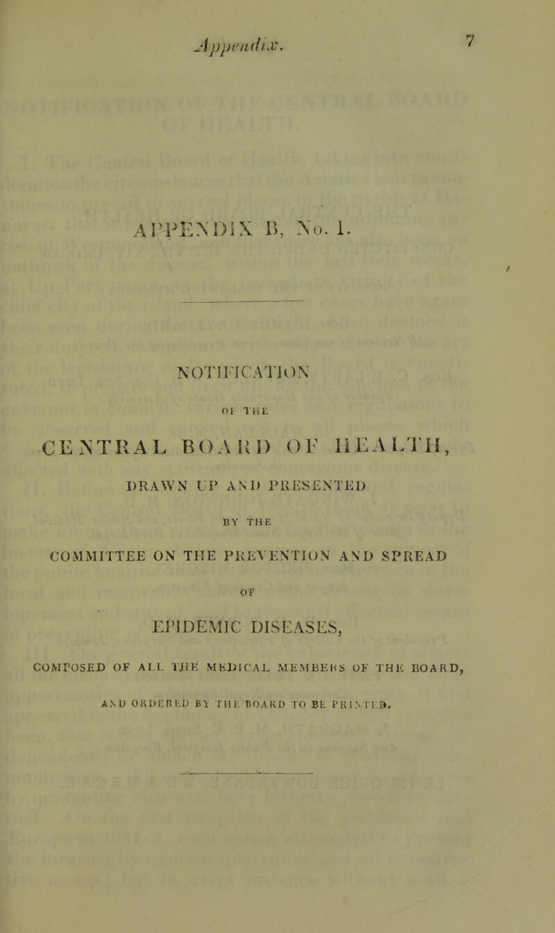 APPENOiX B, \(). 1. N01'IllCATJi)N or THE CEr^TRAL BOAUl) OF HEALTH, DRAWN UP AM) PllESENTED BY THE COMiMITTEE ON THE PREVENTION AND SPREAD OF EriDEMIC DISEASES, COMPOSED 0¥ AI L TjIK MKDICAL MEMBEhS OF THE BOARD, AND OKUI-RKD BY THE BOAKD TO Bt PRI.N lEft.