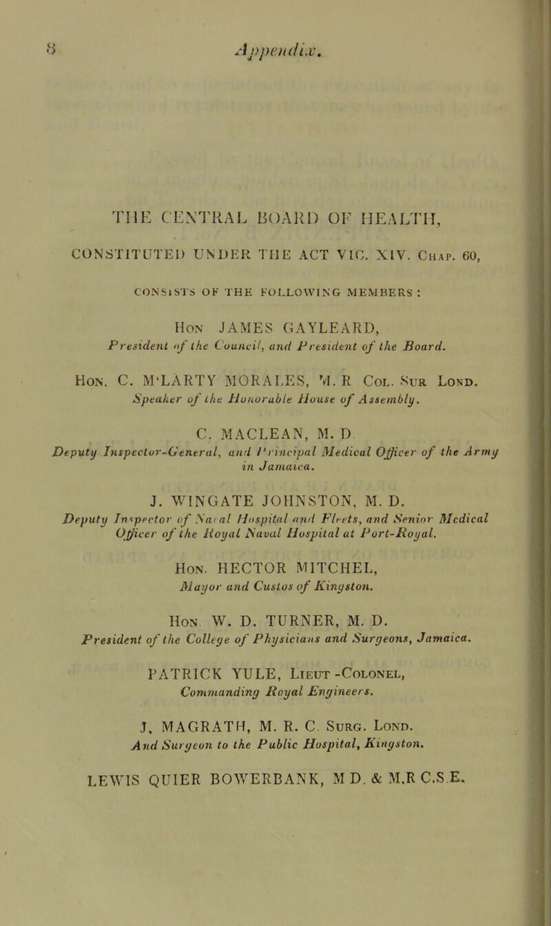 THE CEXTRAL BOARD OF HEALTH, CONSTITUTED UNDER THE ACT VIC. XIV. Chap. 60, CONSISTS OF THE FOLLOWING MEMBERS : Hon JAMES GAYLEARD, President nf the Cuuiicil, and President of the Board. Hon. C. M'LARTY MORALES, M. R Col. Sur Lond. Speaker of the Honorable House of Assembly. C. MACLEAN, M. D. Deputy Inspector-General, and /'rincipal Medical Officer of the Army in Jamaica. J. WINGATE JOHNSTON, M. D. Deputy Jn^ppctor of Sm al Hospital and Fleets, and Senior Medical Officer of the Royal IS'aval Hospital at Port-Royal, Hon. hector MITCHEL, Mayor and Cusios of Kingston. Hon. W. D. TURNER, M. D. President of the College of Physicians and Surgeons, Jamaica. PATRICK YULE, Lieut-Colonel, Commanding Royal Engineers. J, MAGRATH, M. R. C Surg. Lond. And Surgeon to the Public Hospital, Kingston. LEWIS QUIER BOWERBANK, M D. & M.R C.S.E.