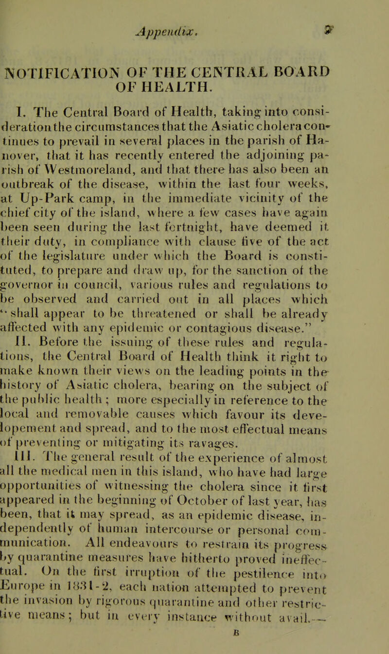 NOTIFICATION OF THE CENTRAL BOARD OF HEALTH. L The Central Board of Health, taking into consi- deration the circumstances that the Asiatic cholera con» tinues to prevail in several places in the parish of Ha- nover, that it has recently entered the adjoining pa- rish of Westmoreland, and that there has also been an outbreak of the disease, within the last four weeks, at Up-Park camp, in the immediate vicinity of the chief city of the island, where a few cases have again been seen during the last fortnight, have deemed it their duty, in compliance with clause tive of the act of the legislature under which the Board is consti- tuted, to prepare and draw up, for the sanction of the governor in council, various rules and regulations to be observed and carried out in all places which *• shall appear to be threatened or shall be already affected with any epidemic or contagious disease. H. Before the issuing of these rules and regula- tions, the Central Board of Health think it right to make known their views on the leading points in the history of Asiatic cholera, bearing on the subject of the public health ; more especially in reference to the local and removable causes which favour its deve- iopement and spread, and to the most effectual means of preventing or mitigating its ravages. 11 J. The general result of the experience of almost all tlie medical men in this island, who have had large opportunities of witnessing the cholera since it first appeared in the beginning of October of last year, has been, that it may spread, as an epitlemic disease, in- dependently of humiin intercourse or personal com- munication. All endeavours to restrain its progress f>y quarantine measures have hitherto proved ineffec- tual. On the first irruption of the pestilence into Europe in 1831-2, each nation attempted to prevent the invasion by rigorous (piarantine and otlier restric- Live means; but in cvimv instance without avail. B