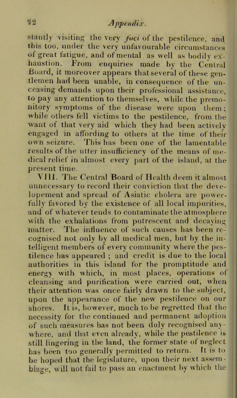 stantly visiting the very fitci of the pestilence, and this too, under the very unfavourable circumstancfs of great fatigue, and of mental as well as bodily ex- haustion. From enquiries made by the Central Board, it moreover appears that several of these gen- tlemen had been unable, in consequence of the un- ceasing demands upon their professional assistance, to pay any attention to themselv es, while the premo- nitory symptoms of the disease were upon them; while others fell victims to the pestilence, from the want of that very aid which they had been actively engaged in aflbrding to others at the time of their own seizure. This has been one of the lamentable results of the utter insufficiency of the means of me- dical relief in almost every part of the island, at the present time, VIII. The Central Board of Health deem it almost unnecessary to record their conviction that the deve- lopement and spread of Asiatic cholera are power- fully favored by the existence of all local impurities, and of whatever tends to contaminate the atmosphere with the exhalations from putrescent and decaying matter. The influence of such causes has been re- cognised not only by all medical men, but by the in- telligent members of every community where the pes- tilence has appeared ; and credit is due to the local authorities in this island for the promptitude and energy with which, in most places, operations of cleansing and purification were carried out, when their attention was once fairly drawn to the subject, upon the appearance of the new pestilence on our shores. It is, however, much to be regretted that the necessity for the continued and permanent adoption of such measures has not been duly recognised any- where, and that even already, while the pe^stilence is still lingering in the land, the former state of neglect has been too generally permitted to return, ft is to be hoped that the legislature, upon their next assem- blage, will not fail to pass an enactment by which the