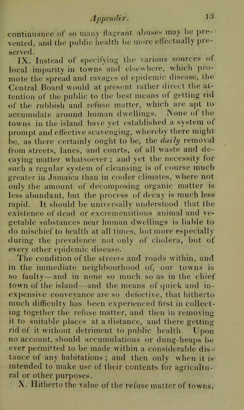 continuance of so many Haiirant abuses may be pre- vented, and the public health be more eftectually pre- sserved. IX. Instead of specifying the various sources of local impurity in towns and elsew here, which pro- mote the spread and ravages o\ epidemic disease, the Central Board would at present rather direct the at- tention of the public to the best means of getting rid of the rubbish and refuse matter, which are apt to accumulate around human dwellings. None of the towns in the island have yet established a system of prompt and effective scavenging, whereby there might be, as there certainly ought to be, the daily removal from streets, lanes, and courts, of all waste and de- cavino- matter whatsoever ; and vet the necessity for such a regular system of cleansing is of course much greater in Jamaica than in cooler climates, where not only the amount of decomposing organic matter is less abundant, but the process of decay is much less rapid. It should be universally understood that the existence of dead or excremenvitious animal and ve- getable substances near human dwellings is liable to do mischief to health at all times, but more especially during the prevalence not only of cholera, but of every other epidemic disease. The condition of the streets and roads w ithin, and in the immediate neighbourhood of, our towns is so faulty—and in none so much so as in the chief town of the island—and the means of quick and in- expensive conveyance are so defective, that hitherto much difficulty has been experienced tirst in collect- ing together the refuse matter, and then in removing it to suitable places at a distance, and there getting rid of it without detriment to public health. Upon no account, should accumulations or dung-heaps be ever permiUed to be made within a considerable dis-- tance of any habitations ; and then only w hen it is intended to make use of their contents for agricultu- ral or other purposes. X. Hitherto the value of the refuse matter of towns.