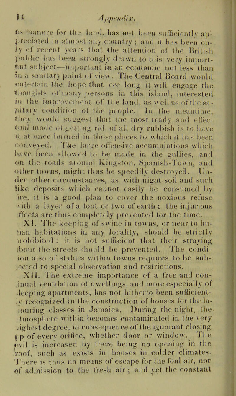 J4 rt,s niaMure lor Uh^ land, has not hc.on ^\\[\\v\()n\\s a)>- prt'f'iated in alniost any country; and it has heen on- iy of recent years that ihe attention of tlie Jirilisli j>nldic has l)e<-ii strongjy drawn to tiiis very iniport- mit sul)ject—important in an ecoiiomic not ices than in a sanitar\ point of view. The Central Board would <'ntcrtain the hope that ere long it will enoajre the Ihouiiflits of uiuny [persons in this island, interested in the ini[)rovenient of the land, as well as of the fia- ifdtary condition of the people. In the meantime, ihev wo4ild suiriie^t that the most ready and eflee- tual mode of getting rid of all dry rubbish is to have it at once burned in tbose pkces to wbi(.h it has been conveye<l, I'he h\v\i^e oflensive accnnudations which iiave been allowed to be made in the gjullies, and on the roads around Kingston, Spanish-Town, and other towns, miglit thus be speedily destroyed. Un- der other c-irciinistances, as ^vith nij^ht soil and such Tike deposits which cannot easily be consumed by ire, it is a good plan to cover the noxious refuse vith a layer of a foot or two of earth ; the injurious ffe^cts are thus completely t)revented for the time. XI. The keeping of swine in towns, or near to hu- nan habitations in any locality, should be strictly ■prohibited : it is not sufficient that tlieir straying bout the streets should be prevented. I'he condi- ion also of stables within towns requires to be sub- ected to special observation and restrictions. XII. The extreme importance c*f a free and con- inual ventilation of dwellings, and more especially of leeping apartments, has not hitherto been sufficient- ly re<;ognized in the constrnction of bouses for the la- )Ouring classes in Jamaica, During the night, the tmos|)i>ere \vithin becomcvs contaminated in the very jighest degree, in consequence of the ignorant closing ^ip of every orifice, whether door or window. The jevil is increased by there being no opening ill the Toof, such as exists in houses in colder climates. There is thus no means of escape for the foul air, nor of adtnission to the fi'esh air; and yet the conslaUi