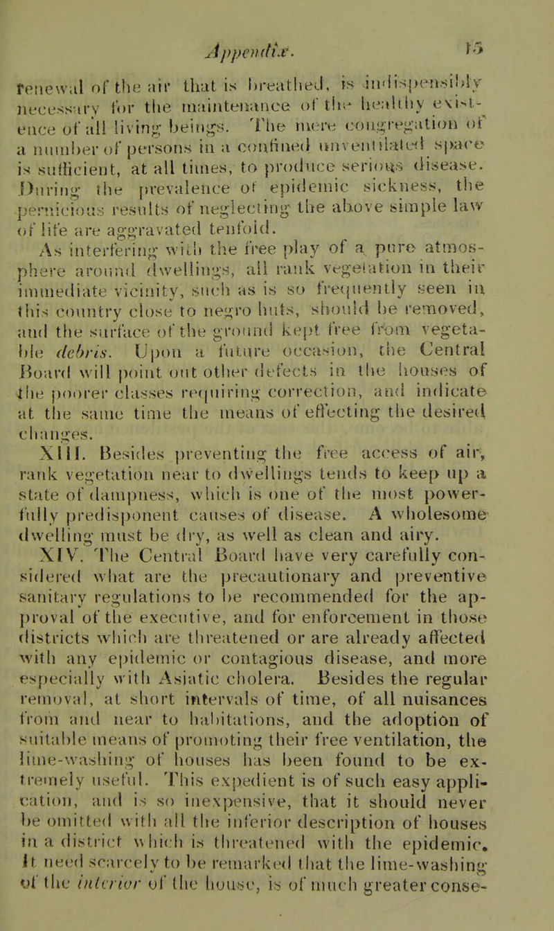 feiiewal of tluMiir that is hreiitlied, is in'iispi-nsiMy iiL'cussurv tor the riminteiiunce of thi^ lie;ili.liy e\i>l-^ eiice ot'ull livin*;; beiii^s. The niei^:; coiif^re-MtioH of a nmiiber of persons in ;i confined unvennl?ite(l spare is suf}icient, at all times, to produce serious disease. .f)iiriii<^* the prevalence or epidemic sickness, tlie periiicioLis results of ne.i^^lecung- the above simple law of life are af><>-ravated tenfold. As interfering- with the free play of a pure atmos- phere around dwellings, all rank vege'.ation in their immediate vicinity, such as is so frequently f^een in this country close to negro huts, should be removed, and the surface of the ground ke{jt free from vegeta- ble debris. Upon a future occasion, the Central Board will point out other defects in the houses of ihe poorer classes recpiiring correction, and indicate at the same time the means of efiecting the desired changes. XIII. Besides preventing the free access of air, rank vegetation near to dwellings tends to keep up a state of dampness, which is one of the most power- I'ully predisponent causes of disease. A w holesome tlwelling must be dry, as well as clean and airy. XIV. The Central Board have very carefully con- sidered what are the precautionary and preventive sanitary regulations to be recommended for the ap- proval of the executive, and for enforcement in those districts whieh are threatened or are already affected with any ej)idemic or contagious disease, and more especially with Asiatic cholera. Besides the regular removal, at short intervals of time, of all nuisances iVofn and near to hal)italions, and the adoption of suitable means of promoting their free ventilation, the lime-washing of houses has been found to be ex- tremely useful. This expedient is of such easy appli- cation, and is so inexpensive, that it should never be omitted with all the inferior description of houses in a district which is threatened with the epidemic^ It need scarcely to be remarked that the lime-washing *if the (iilcrior uf the house, is of much greater conse-
