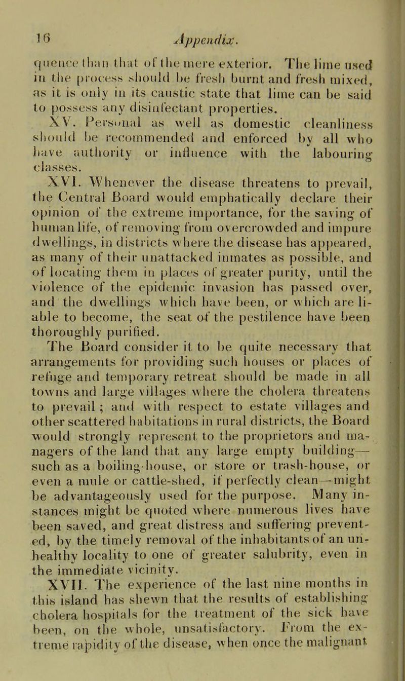qiHMici.' than tliut of 1 lie mere exterior. Tlie lime used in the process shonkl he iresh hurnt and fresh mixed, «is it is only in its caustic state that lime can be said to possess any disitifectant properties. XV. P ersonal as well as domestic cleanliness should be recommended and enforced by all who liave authority or influence with the labouring classes. XVI. Whenever the disease threatens to prevail, the Central Board would emphatically declare their opinion of the extreme importance, for the saving of human life, of removing from overci owded and impure dwellings, in districts where the disease has appeared, as many of their unattacked inmates as possible, and of locating them in places of greater |)urity, until the violence of the epidemic invasion has passed over, and the dwellings which have been, or which are li- able to become, the seat of the pestilence have been thoroughly purified. The Board consider it to be quite necessary that arrangements for providing such liouses or places of refuge and temporary retreat should be made in all towns and large villages where the cholera threatens to prevail ; and with respect to estate villages and other scattered hribitations in rural districts, the Board would strongly represent to the proprietors and ma- nagers of the land that any large empty building— such as a boiling-house, or store or trash-house, or even a mule or cattle-shed, if perfectly clean—might be advantageously used for the purpose. Many in- stances might be quoted where numerous lives have been saved, and great distress and suffering prevent- ed, by the timely removal of the inhabitants of an un- healthy locality to one of greater salubrity, even in the immediate vicinity. XVII. The experience of the last nine months in this island has shewn that the results of establishing cholera hospitals for the treatment of the sick have been, on the whole, unsatisfactory. From the ex- treme rapidity of the disease, when once the malignant