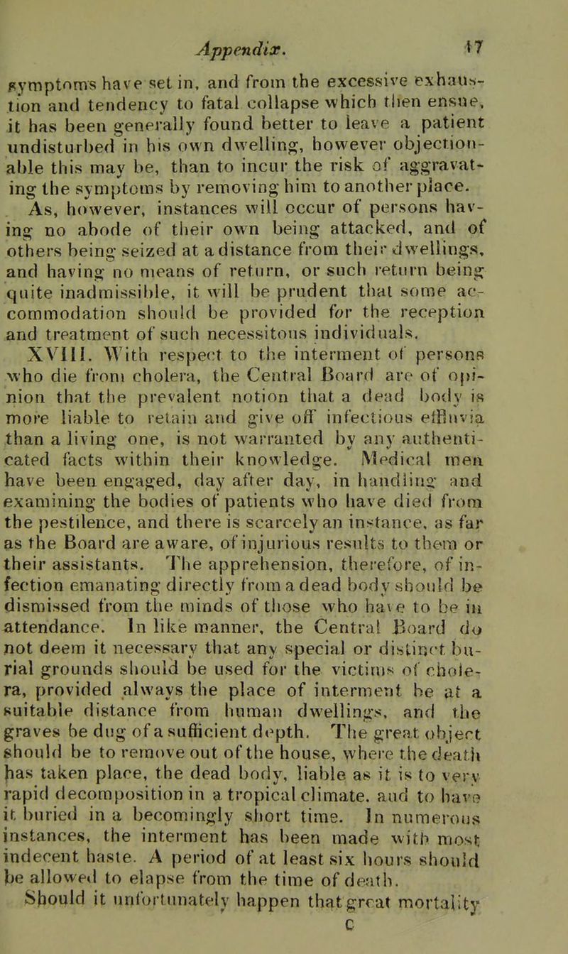 symptoms have set in, and from the excessive exhau^i- tion and tendency to fatal collapse which then ensne, it has been generally found better to leave a patient undisturbed in his own dwelling, however objection- able this may be, than to incur the risk of aggravat- ing the symptoms by removing him to another place. As, however, instances will occur of persons hav- ing no abode of their own being attacked, and of others being seized at a distance from their dwellings, and having no means of return, or such return being quite inadmissible, it will be prudent thai some ac- commodation should be provided for the reception and treatment of such necessitous individuals. XVllI. With respect to the interment of persons who die from cholera, the Central Board are of opi- nion that the prevalent notion that a dead body is more liable to retain and give off infectious elRnvia than a livino' one, is not warranted bv anv authenti- cated facts within their knowledge. Medical men have been engaged, day after day, in handling' and examining the bodies of patients who have died from the pestilence, and there is scarcely an instance, as far as the Board are aware, of injurious results to them or their assistants. The apprehension, therefore, of in- fection emanating directly from a dead body should be dismissed from the minds of those who have to be in attendance. In like manner, the Central Board do not deem it necessary that any special or distinct bu- rial grounds should be used for the victims of chole- ra, provided always the place of interment be at a suitable distance from human dwellings, and the graves be dug of a sufficient depth. The great object should be to remove out of tlie house, where the death fias taken place, the dead body, liable as it is to very rapid decomposition in a tropical climate, and to have it buried in a becomingly short time. Jn numerous instances, the interment has been made with most indecent haste. A period of at least six hours should be allowed to elapse from the time of death. Should it unfortjmately happen thf^tgrrat mortality C