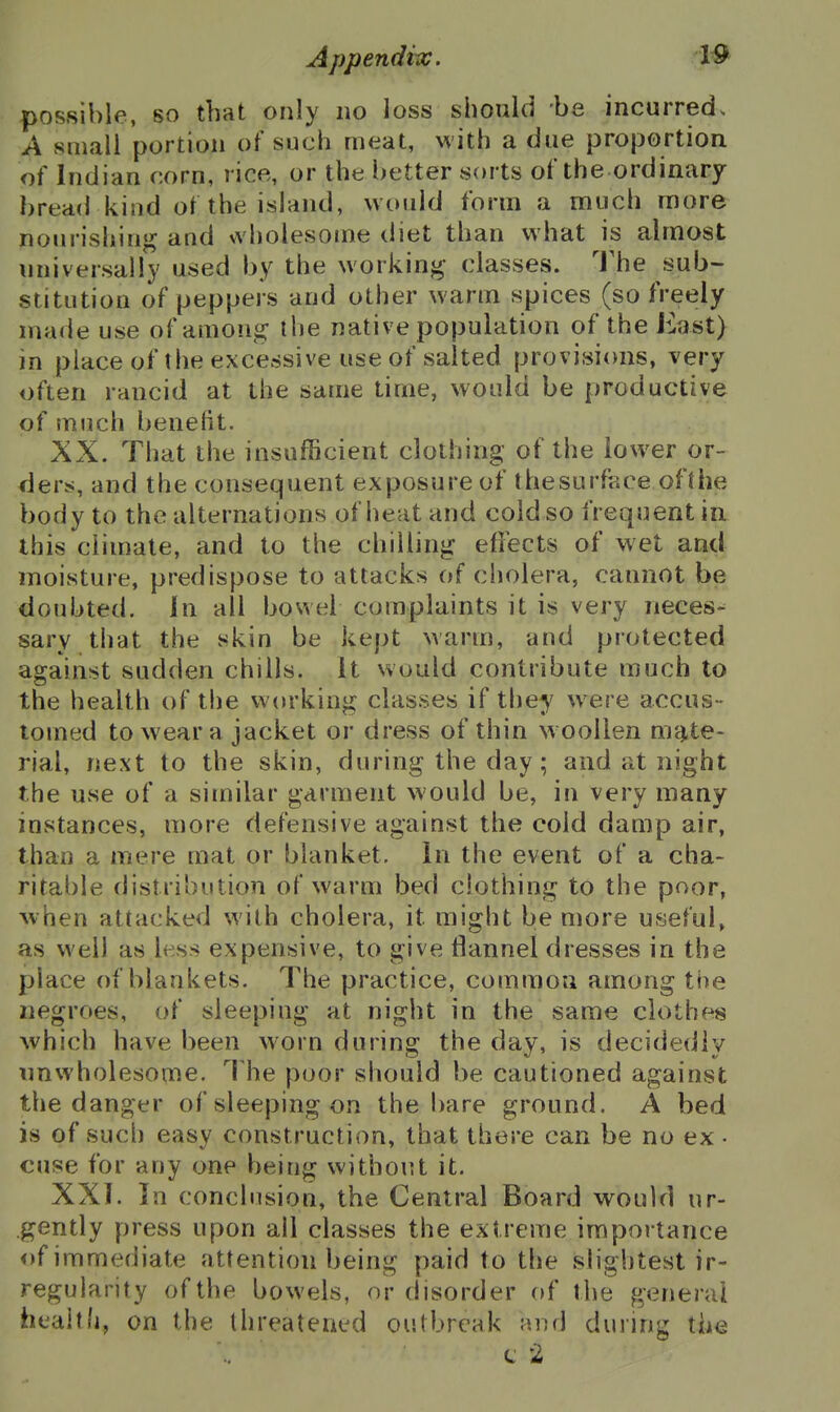 possible, so that only no loss should be incurred. A small portion of such meat, with a due proportion of Indian corn, rice, or the better sorts of the ordinary bread kind of the island, would form a much more nourishinj^ and wholesome diet than what is almost universally used by the workinj^ classes. The sub- stitution of peppers and other warm spices (so freely made use of amouij: the native population of the East) in place of the excessive use of salted provisicms, very often rancid at the same time, would be productive of much benefit. XX. That the insufficient clothing of the lower or- ders, and the consequent exposure of thesurface ofthe body to the alternations of heat and cold so frequent in this climate, and to the chilling efi'ects of wet and moisture, predispose to attacks of cholera, cannot be doubted. In all bowel complaints it is very neees^ sary that the skin be kept warm, and protected against sudden chills, it would contribute much to the health of the working classes if they were accus- tomed to wear a jacket or dress of thin w oollen mi^te- rial, next to the skin, during the day; and at night the use of a similar garment would be, in very many instances, more defensive against the cold damp air, than a mere mat or blanket. In the event of a cha- ritable distribution of warm bed clothing to the poor, Avhen attacked with cholera, it might be more useful, as well as less expensive, to give flannel dresses in the place of blankets. The practice, common among the negroes, of sleeping at night in the same clothes which have been worn during the day, is decidedly imwholesome. The poor should be cautioned against the danger of sleeping on the !)are ground. A bed is of such easy construction, that there can be no ex • cuse for any one being without it. XXI. In conclusion, the Central Board would ur- gently press upon all classes the extreme importance of immediate attention being paid to the slightest ir- regularity of the bowels, or disorder of the general health, on the threatened outbreak and during the t 2