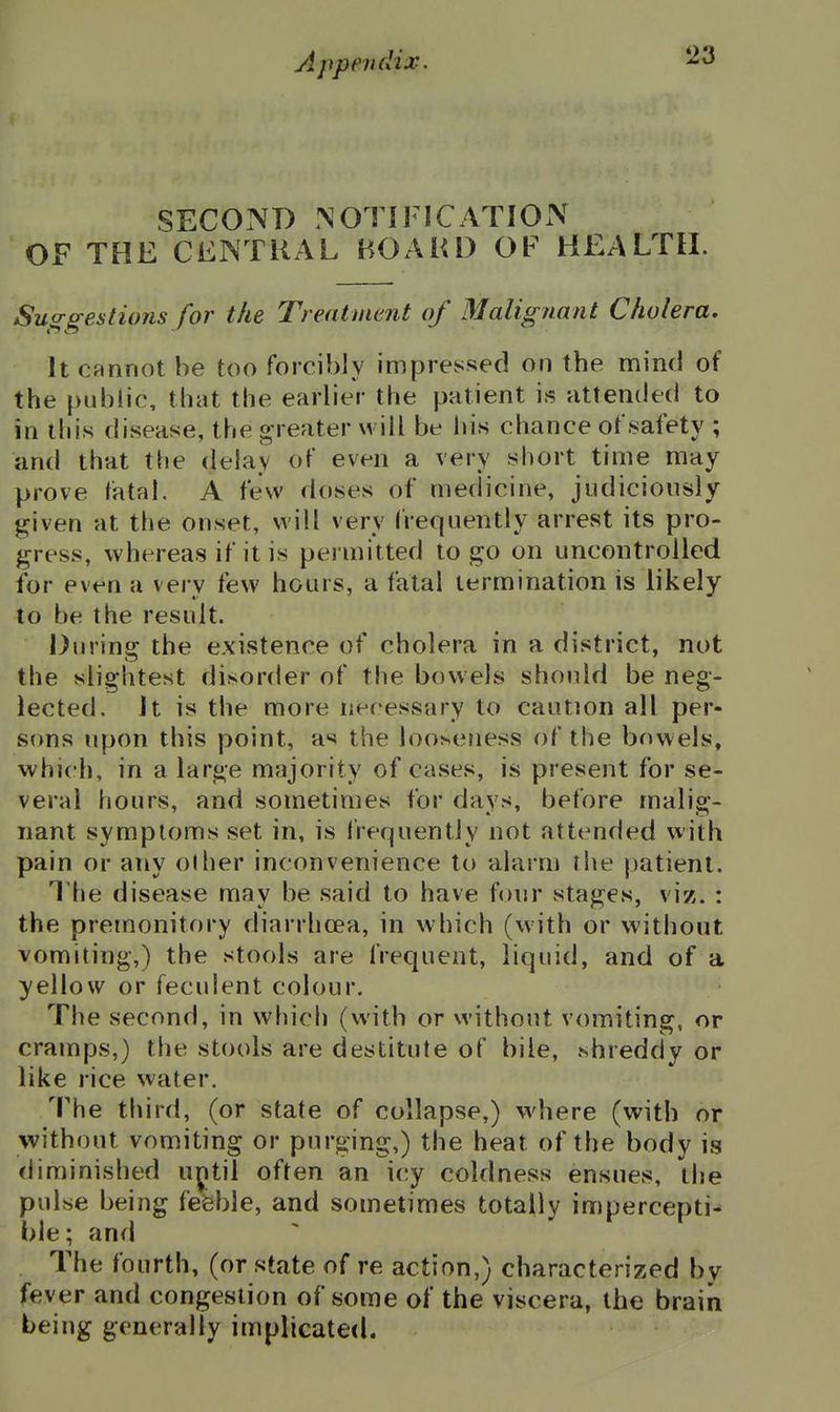 SECOND NOTIFICATION OF THE CENTRAL BOAHD OF HEALTH. Suggestions for the Treatment of Malignant Cholera, It cannot be too forcibly impressed on the mind of the public, that the earlier the patient is attended to in this disease, the greater will be his chance of safety ; and that the delay of even a very short time may prove fatal. A few doses of medicine, judicionsly given at the onset, will very frequently arrest its pro- gress, whereas if it is permitted to go on uncontrolled for even a very few hours, a fatal termination is likely to be the result. During the existence of cholera in a district, not the slightest disorder of the bowels should be neg- lected. It is the more necessary to caution all per- sons upon this point, as the looiseness of the bowels, which, in a large majority of cases, is present for se- veral hours, and sometimes for days, before malig- nant symptoms set in, is I'requently not attended with pain or any olher inconvenience to alarm the patient. The disease may be said to have four stages, viz. : the premonitory diarrhoea, in which (with or without vomiting,) the stools are frequent, liquid, and of a yellow or feculent colour. The second, in which (with or without vomiting, or cramps,) the stools are destitute of bile, shreddy or like rice water. The third, (or state of collapse,) where (with or without vomiting or purging,) the heat of the body is diminished uptil often an icy coldness ensues, the pulse being feieble, and sometimes totally impercepti- ble; and The fourth, (or state of re action,) characterized by fever and congestion of some of the viscera, the brain being generally implicated.