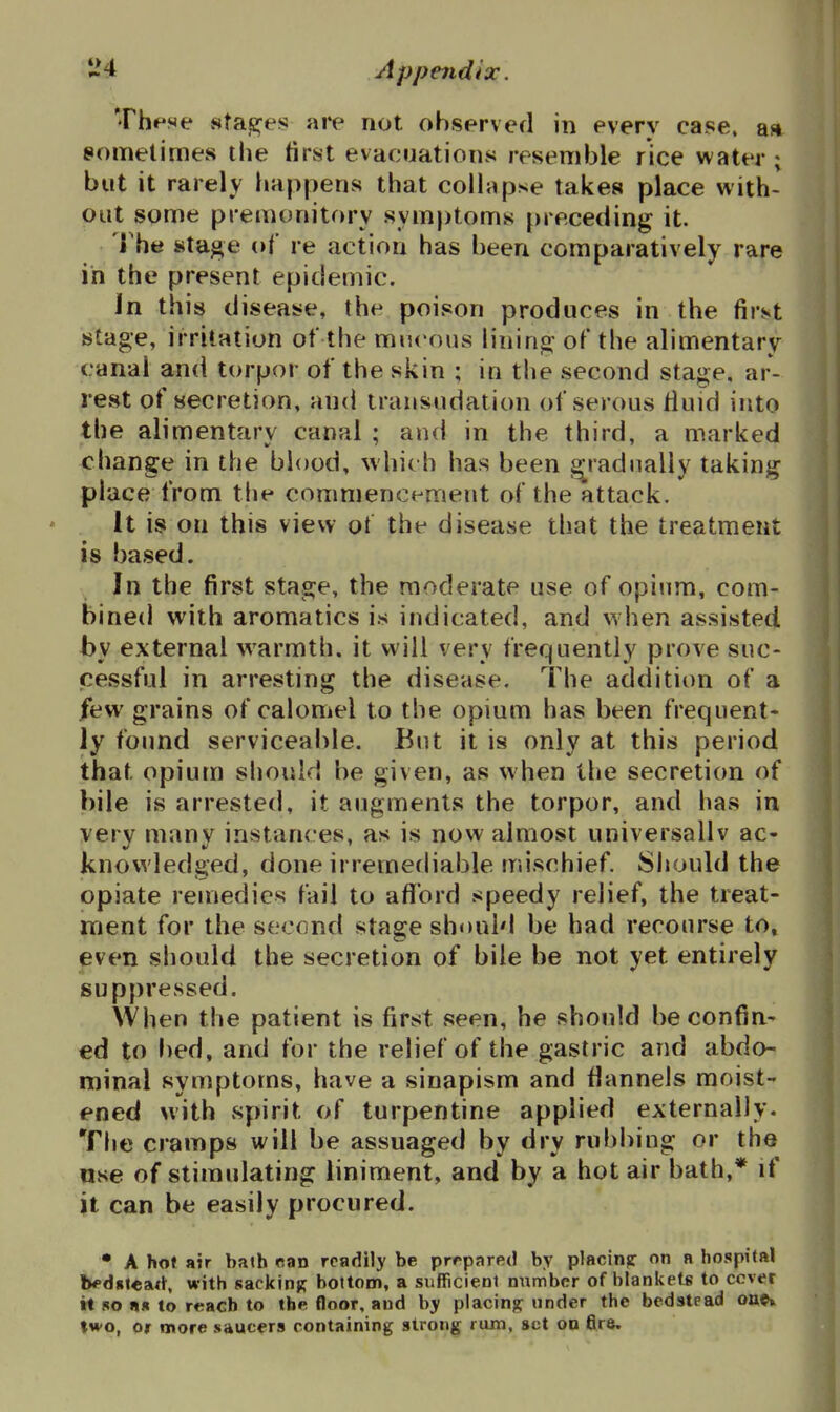 These 8ta«2^es are not observed in every case, aa sometimes the first evacuations resemble rice water ; but it rarely happens that collapse takes place with- out some premonitory symptoms preceding it. The stage of re action has been comparatively rare in the present epidemic. In this disease, the poison produces in the first stage, irritation of the mucous lining; of the alimentary canal and torpor of the skin ; in the second stage, ar- rest of secretion, and transudation of serous Huid into the alimentary canal ; and in the third, a marked change in the blood, which has been gradually taking place from tlie commencement of the attack. It is on this view ot the disease that the treatment is based. In the first stage, the moderate use of opium, com- bined with aromatics is indicated, and w hen assisted by external warmth, it will very frequently prove suc- cessful in arresting the disease. The addition of a few grains of calomel to the opium has been frequent* ly found serviceal)le. But it is only at this period that opium should be given, as when the secretion of bile is arrested, it augments the torpor, and has in very many instances, as is now almost universallv ac- knowledged, done irremediable mischief. Should the opiate remedies fail to aflibrd speedy relief, the treat- ment for the second stage should be had recourse to, even should the secretion of bile be not yet entirely suppressed. When the patient is first seen, he should be confin- ed to l)ed, and for the relief of the gastric and abdo- minal symptoms, have a sinapism and flannels moist- ened with spirit of turpentine applied externally. The cramps will be assuaged by dry rubbing or the use of stimulating liniment, and by a hot air bath,* if it can be easily procured. • A hot air bath ran readily be prepared by placinjr on a hospital b*'d8tea<t with sacking bottom, a sufficient number of blanketf; to ccver it 80 aK to reach to the floor, and by placing^ under the bedstead ott<?» two, or more saucers containing strong rum, set on fire.