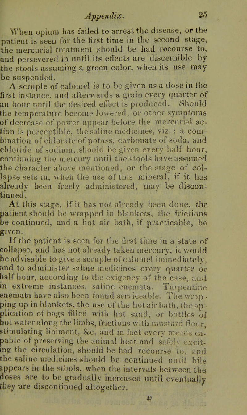 When opium has failed to arrest the disease, or the patient is seen for the first time in the second stage, the mercurial treatment should be had recourse to, and persevered in until its effects are discernible by the stools assuming a green color, when its use may be suspended. A scruple of calomel is to be given as a dose in the first instance, and afterwards a grain every quarter of an hour until the desired effect is produced. Should I he temperature become lowered, or other symptoms of decrease of power appear before the mercurial ac- tion is perceptible, the saline medicines, viz.: a com- bination of chlorate of potaf^s, carbonate of soda, an(i chloride of sodium, should be given every lialf hour, continuing the mercury until the stools have assumed the character above mentioned, or the stage of col- lapse sets in, when the use of this mmeral, if it has already been freely administered, may be discon- tinued. At this stage, if it has not already been done, the patient should be wrapped in blankets, the frictions be continued, and a hot air bath, if practicable, be given. ]f the patient is seen for the first time in a state of collapse, and has not already taken mercury, it would be advisable to give a scruple of calomel immediately, and to administer saline medicines every quarter or half hour, according to the exigency of the case, and in extreme instances, saline enemata. Turpentine enemata have also been found serviceable. The wrap - ping up in blankets, the use of the hot air bath, the ap - plication of bags fi^lled with hot sand, or bottles of hot water along the limbs, frictions with mustard flour, stimulating liniment, &c, and in fact every means ca- pable of preserving the animal heat and safely excit- mg the circulation, should be had recourse to, and the saline medicines shoidd be continued uniil bile appears in the stbols, when the intervals between the doses are to be gradually increased until eventually they are discontinued altogether.