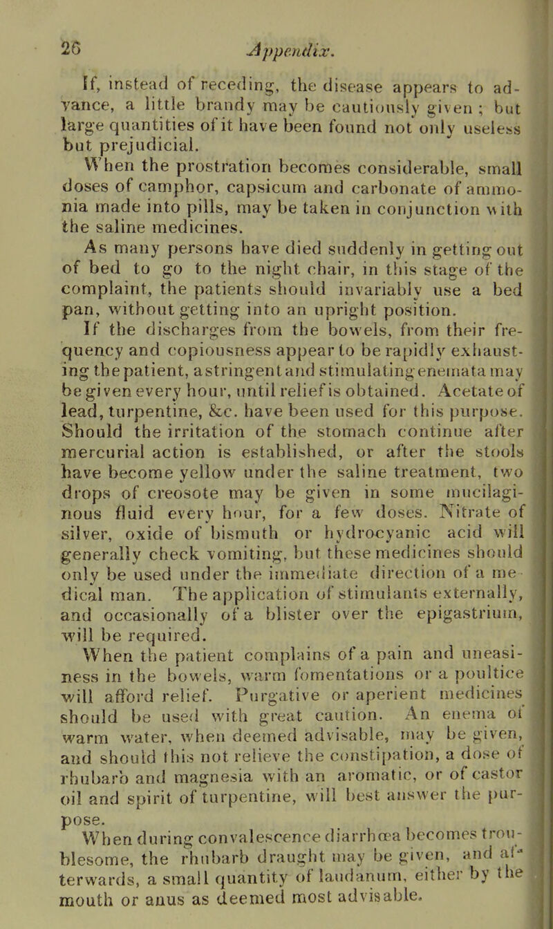 ff, instead of receding, the disease appears to ad- Vance, a little brandy may be cautiously given ; but large quantities of it have been found not only useless but prejudicial. When the prostration becomes considerable, small doses of camphor, capsicum and carbonate of ammo- nia made into pills, may be taken in conjunction with the saline medicines. As many persons have died suddenly in getting out of bed to go to the night chair, in this stage of the complaint, the patients should invariably use a bed pan, vi^ithout getting into an upright position. If the discharges from the bowels, from their fre- quency and copiousness appear to be rapidly exhaust- ing thepatient, astringentand stimulatingeneinata may be given every hour, imtil relief is obtained. Acetate of lead, turpentine, &c. have been used for this purpose. Should the irritation of the stomach continue after mercurial action is established, or after the stools have become yellow under the saline treatment, two drops of creosote may be given in some mucilagi- nous fluid every hour, for a few doses. Nitrate of silver, oxide of bismuth or hydrocyanic acid will generally check \omiting, but these medicines should only be used under the immediate direction of a me- dical man. The application of stimulants externally, and occasionally of a blister over the epigastrium, will be required. When the patient complains of a pain and uneasi- ness in the bowels, warm fomentations or a poultice will afford relief. Purgative or aperient medicines should be used with great caution. An enema of warm water, when deemed advisable, may be given, and should this not relieve the constipation, a dose of rhubarb and magnesia with an aromatic, or of castor oil and spirit of turpentine, will best answer the pur- pose. When during convalescence diarrhcea becomes trou- blesome, the rhubarb draught may be given, and af- terwards, a small quantity of laudanum, either by the mouth or anus as deemed most advisable.