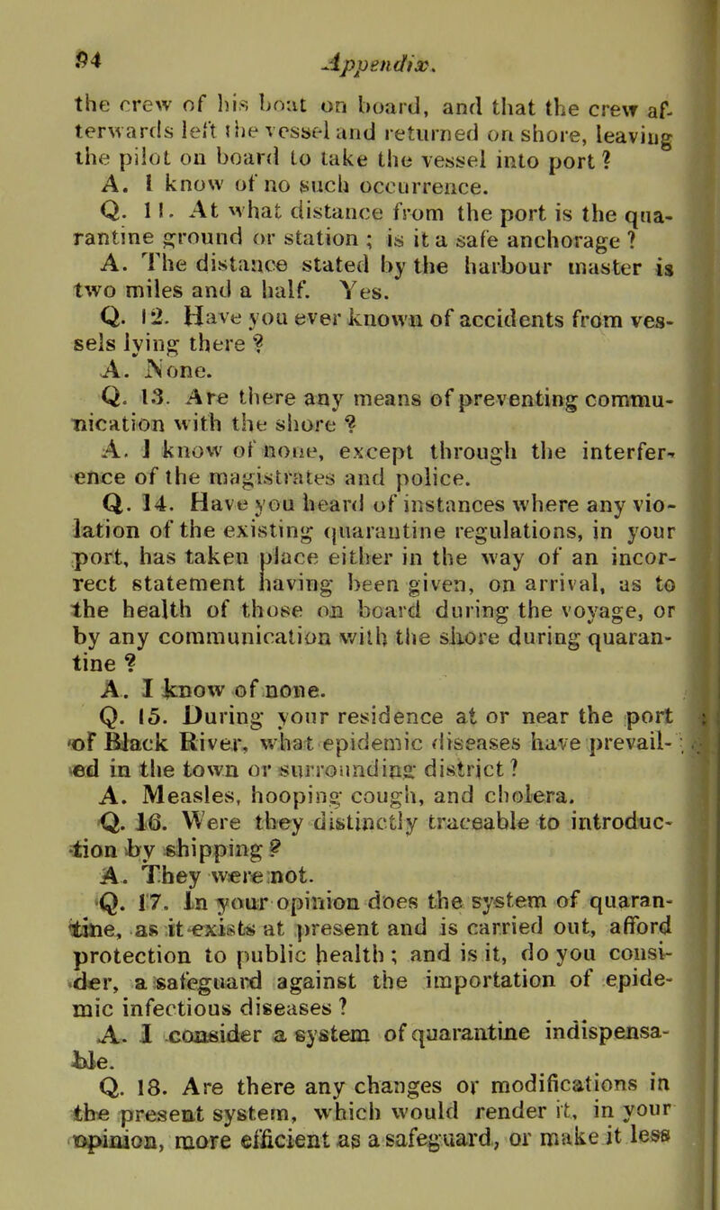 the crew of his bout on board, and that the crew af- terwards left ilie vessel and returned onshore, leaving the pilot on board to lake the vessel into port ? A. I know of no such occurrence. Q. II. At what distance from the port is the qua- rantine ojround or station ; is it a safe anchorage ? A. The distance stated by the harbour master is two miles and a half. Yes. Q. 12. Have you ever knowxi of accidents from ves- sels lying there ? A. iSone. Q. t3. Are there any means of preventing commu- nication with the shore ? A. J know of none, except through the interfer^' •ence of the magistrates and police. Q. 14, Have you heard of instances where any vio- lation of the existing (piarautine regulations, in your port, has taken place either in the way of an incor- rect statement having been given, on arrival, as to the health of those on board during the voyage, or by any communication with the shove during quaran- tine ? A. I JcDOw of none. Q. 15. During your residence at or near the port ♦of Black River, what epidemic diseases have prevail- ^ed in the town or ^urroundins: district ? A. Measles, hooping cough, and cholera. -Q. i6. Were they distinctly tr<iceable to introduc- 'lion hy shipping 9 A. They w«re:not. 'Q. 17. In your opinion does the system of quaran- •dne, as it^isfcs at ])resent and is carried out, afford protection to public health; and is it, do you consi- der, a isafeguaixl against the importation of epide- mic infectious diseases ? A. 1 consider a system of quarantine indispensa- Q. 18. Are there any changes or modifications in the present system, which would render it, in your lopiiiioii, nxore eificient as a safeguard, or make it less