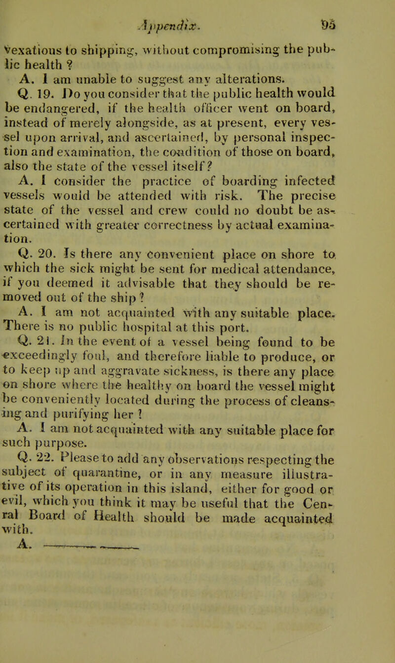 Vexatious to shippinji;, without compromising the pub- lic health ? A. 1 am unable to suggest any alterations. Q. 19. Do you consider that the public health would be endangered, if the health otticer went on board, instead of merely alongside, as at present, every ves- sel upon arrival, and ascertained, by personal inspec- tion and examination, the condition of those on board, also the state of the vessel itself? A. I consider the practice of boarding infected vessels would be attended with risk. The precise state of the vessel and crew could no doubt be as-- certained with greater correctness by actual examina- tion. Q. 20. Is there any convenient place on shore to, which the sick might be sent for medical attendance, if you deemed it advisable that they should be re- moved out of the ship ? A. 1 am not acquainted with any suitable place. There is no public hospital at this port. Q. 21. In the event of a vessel being found to be exceedingly foul, and therefore liable to produce, or to keep up and aggravate sickness, is there any place on shore where the healthy on board the vessel might be conveniently located during the process of cleans* ing and purifying her ] A. I am not acquainted with any suitable place for such purpose. Q. 22. Please to add any observations respecting the subject of quarantine, or in any measure illustra- tive of its operation in this island, either for good or evil, which you think it may be useful that the Cen- ral Board of Health should be made acquainted with. A.