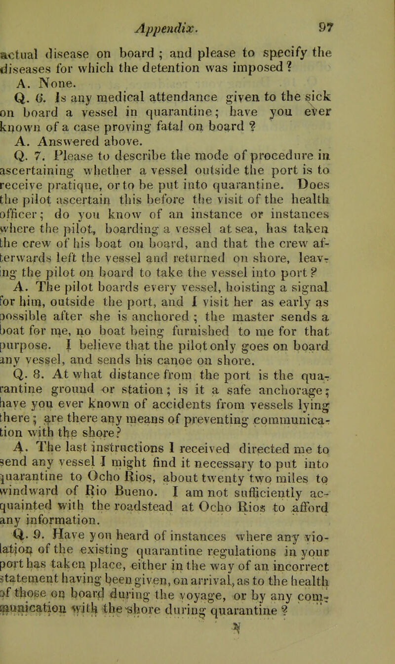 ftctual disease on board ; and please to specify the diseases for which the detention was imposed? A. None. Q. 0*. Is any medical attendance given to the sick on board a vessel in quarantine; have you eter known of a case proving fatal on boji^rd ? A. Answered above. Q. 7. Please to describe the mode of procedure in ascertaining whether a vessel outside the port is to receive pratique, or to be put into quarantine. Does; the pilot ascertain this before the visit of the health officer; do you know of an instance or instances where the pilot, boarding a vessel at sea, has taken the crew of his boat on board, and that the crew af- terwards left the vessel and returned on shore, leavr ing the pilot on board to take the vessel into port ? A. Tiie pilot boards every vessel, hoisting a signal for him, outside the port, and 1 visit her as early as possible after she is anchored ; the master sends a boat for n^e, no boat being furnished to me for that purpose. I believe that the pilot only goes on board, any vessel, and sends his canoe on shore. Q. 8. At what distance from the port is the qna-r rantine ground or station; is it a safe anchorage; bave you ever known of accidents from vessels lying there; qire there any means of preventing eoramunicar tion with the shore? A. The last instructions 1 received directed me to send any vessel I might find it necessary to put into quarantine to Ocho Rios, about twenty two miles to windward of Rio Bueno. I am not sufficiently ac- quainted with the roadstead at Ocho Rios to afford any information. Q. 9. Have you heard of instances where any vio- lation of the existing quarantine riegulations in your port has taken place, either in the way of an incorrect statement having been given, on arrival, as to the health [>f those oq board during the voyage, or by any comr i^uaication with the^hore during quarantine ?