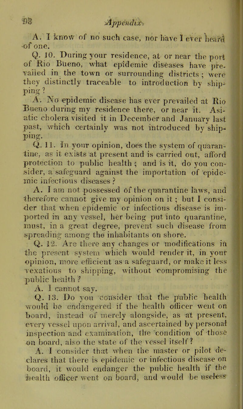 uippendix-i A. I know of no such case, nor have I ever heahti -of one. Q. JO. During your residence, at or near the port of Rio Biieno, what epidemic diseases have pre- vailed in the town or surrounding districts ; were they distinctly traceable to introduction by ship- ping ? A. No epidemic disease has fever prevailed at Rio Bueno during my residence there, or near it. Asi- atic cholera visited it in December and January last past, which certainly was not introduced by'ship^ ping. Q. 11. In your opinion, does the system of quaran- tine, as it exists at present and is carried out, afford protection to public health ; and is it, do you con- jsider, a safeguard against the importation of epide- mic infectious diseases } A. I am not possessed Of the quarantine laws, and therefore cannot give my opinion on it; but I consi- der that when epidemic or infectious disease is im- ported in any vessel, her being put into quarantine, must, in a great degree, prevent such disea^ from spreading among the inhabitants on shore. Q. 12. Are there a*ny changes or modifications ifi the present system which would render it, in your opinion, more efficient as a safeguard, or make it less vexatious to shipping, without compromising the public health 1 A. 1 cannot say. Q. 13. Do you consider that the pul)ric liealth would be endangered if the health officer went on board, instead of merely alongside, as at present, every vessel upon arrival, and ascertained by personal inspection and e?:aminatioii, the condition of those on board, also the state of the vessel itself? A. I consider that when the master or pilot de- clares that there is epidemic or infectious disease on board, it would endanger the public health if the iiealth ofiicer went on board, and would be useksH