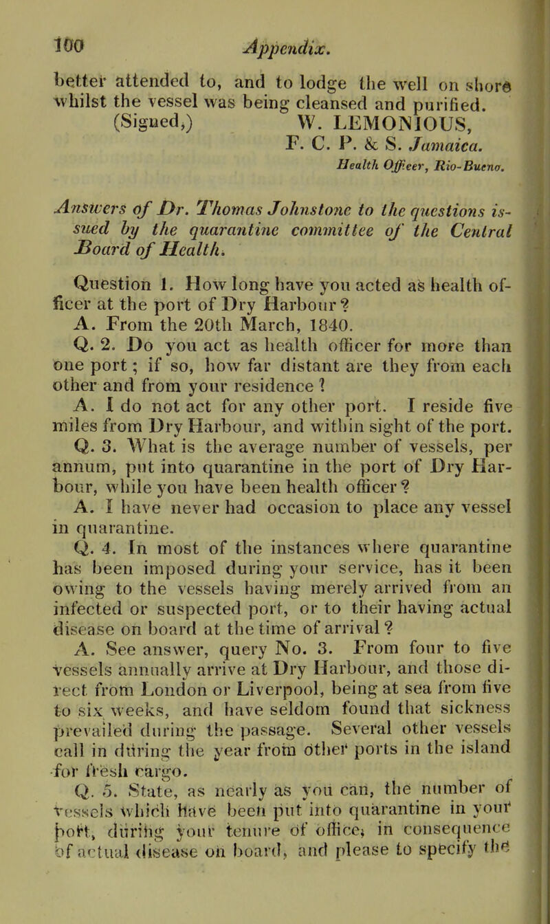 better attended to, and to lodge the well on shord Avhilst the vessel was being cleansed and purified. (Signed,) W. LEMONJOUS, F. C. P. & S. Jamaica. Health Officer, Rio-Buena. Anmej's of Dr. Thomas Johnsto?ie to the questions is- sued hy the quarantine committee of the Central JBoard of Healths Question 1. How long have you acted as health of- ficer at the port of Dry Harbour? A. From the 20th March, 1840. Q. 2. Do you act as health officer for more than one port; if so, how far distant are they from each other and from your residence 1 A. I do not act for any other port. I reside five miles from Dry Harbour, and within sight of the port. Q. 3* What is the average number of vessels, per annum, put into quarantine in the port of Dry Har- bour, while you have been health officer *? A. I have never had occasion to place any vessel in quarantine. Q. 4. In most of the instances where quarantine has been imposed during your service, has it been owing to the vessels having merely arrived from an infected or suspected port, or to their having actual disease on board at the time of arrival? A. See answer, query No. 3. From four to five Vessels annually arrive at Dry Harbour, and those di- rect from London or Liverpool, being at sea from five to six weeks, and have seldom found that sickness prevailed during the passage. Several other vessels call in during the year frotn dthei' ports in the island for tVeali cargo. Q. 5. State, as nearly as yoii can, the number of Vessels which hfive been put into quarantine in yout {>oH, diirihg your tenure of office^ in consequence bf actual disease oh board, and please to specify th^