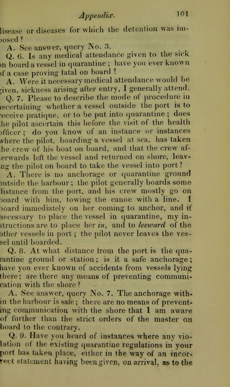 AppendLr. ^01 lisease or diseases for which the detention was iiii- )Osed ? A. See answer, query No. 3. Q. 6. Is any medical attendance given to the sick m board a vessel in quarantine ; have you ever known )f a case proving fatal on board 1 A. Were it necessary medical attendance would be ;iven, sickness arising after entry, I generally attend. Q. 7. Please to describe the mode of procedure in iscertaining whether a vessel outside the port is to •eceive pratique, or to be put into quarantine ; does he pilot asc(;rtain this before the visit of the health )fficer; do you know of an instance or instances ^vhere the pilot, boarding a vessel at sea, has taken he crew of his boat on board, and that the crew af- ;erwards left the vessel and returned on shore, leav- ng the pilot on board to take the vessel into port? A. There is no anchorage or quarantine ground Dutside the harbour ; the pilot generally boards some iistance from the port, and his crew mostly go on board with him, towing the canoe with a line. I :)oard immediately on her coming to anchor, and if necessary to place the vessel in quarantine, my in- structions are to place her 2?z, and to leeward of the other vessels in port; the pilot never leaves the ves- sel until boarded. Q. 8. At what distance from the port is the qua- rantine ground or station; is it a safe anchorage; have you ever known of accidents from vessels lying there; are there any means of preventing communis cation with the shore ? A. See answer, query No. 7, The anchorage with- in the harbour is safe; there are no means of prevent- ing communication with the shore that 1 am aware of further than the strict orders of the master on board to the contrary. Q. 9. Have you heard of instances where any vio- lation of the existing quarantine regulations in your port lias taken place, either in the way of an incor- rect statement having been given, on arrival, as to ilm