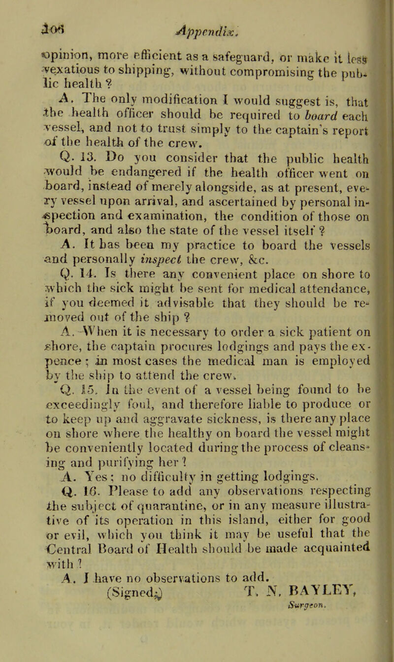 opinion, more efficient as a safeguard, or make it im vexatious to shipping, without compromising the pub- lic health ?' • b 1 A. The only modification I would suggest is, that .the health officer should be required to board each Tessel, and not to trust simply to the captain's report of the health of the crew. Q. 13. Do you consider that the public health rAVouId be endangered if the health officer went on board, instead of merely alongside, as at present, eve- ry vessel upon arrival, and ascertained by personal in- spection and examination, the condition of those on Iboard, and also the state of the vessel itself ? A. It has b<^en my practice to board the vessels and personally inspect the crew, &c. Q. 14. Is there any convenient place on shore to which the sick might be sent for medical attendance, if you deemed it advisable that they should be re- jnoved out of the ship ? A. When it is necessary to order a sick patient on Fhore, the captain procures lodgings and pays theex- pence; in most cases the medical man is employed by the ship to attend the crew^ Q. 15. in the event of a vessel being found to be exceedingly foul, and therefore liable to produce or to keep up and aggravate sickness, is there any place on shore where the healthy on board the vessel might be conveniently located during the process of cleans- ing and purifying her? A. Yes; no difficulty in getting lodgings, Q. 1(3. Please to add any observations respecting Xhe subject of quarantine, or in any measure illustra- tive of its operation in this island, either for good or evil, which you think it may be useful that the Central Board of Health should be made acquainted with 1 A. 1 have no observations to add. (Signed^J T, N, BAYLEV, S-urgeon.