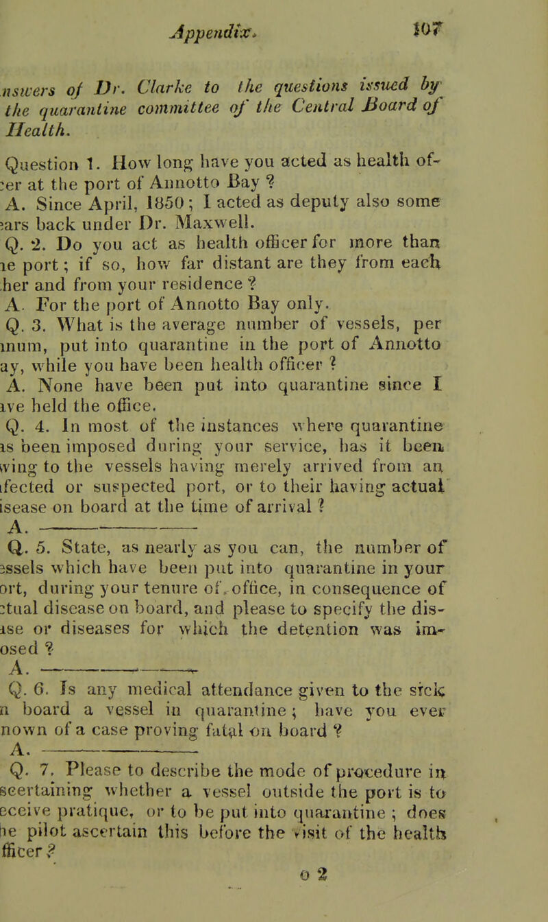 nsivers oj Dr. Clarke to the questions itsncd hy the quarantine committee of the Central Board of Health. Question 1. How \on% have you acted as health of- :er at the port of Aiinotto Bay A. Since April, 1850; 1 acted as deputy also some 5ars back under Dr. Maxwell. Q. 2. Do you act as health officer for more than le port; if so, hov/ far distant are they from eaclt her and from your residence ? A. For the port of Annotto Bay only. Q. 3. What is the average number of vessels, per inum, put into quarantine in the port of Annotto ay, while you have been health officer ? A. None have been put into quarantine since I ive held the office. Q. 4. In most of the instances where quarantine IS been imposed during- your service, has it been iving to the vessels having merely arrived from an ifected or suspected port, or to their having actual isease on board at the time of arrival ? A. —- Q. 5. State, as nearly as you can, the number of 3ssels which have been put into quarantine in your ort, during your tenure of. office, in consequence of :tual disease on board, and please to specify the dis- ise or diseases for which the detention was im* osed ? A. —^-^ Q. 6. Is any medical attendance given to the stele n board a vessel in quarantine; have you ever nown of a case proving fat^l on board A, Q. 7. Please to describe the mode of procedure in scertaining whether a vessel outside the port is to Dceive pratique, or to be put into quarantine ; does be pilot ascertain this before the >isit of the health fficer ? G 2