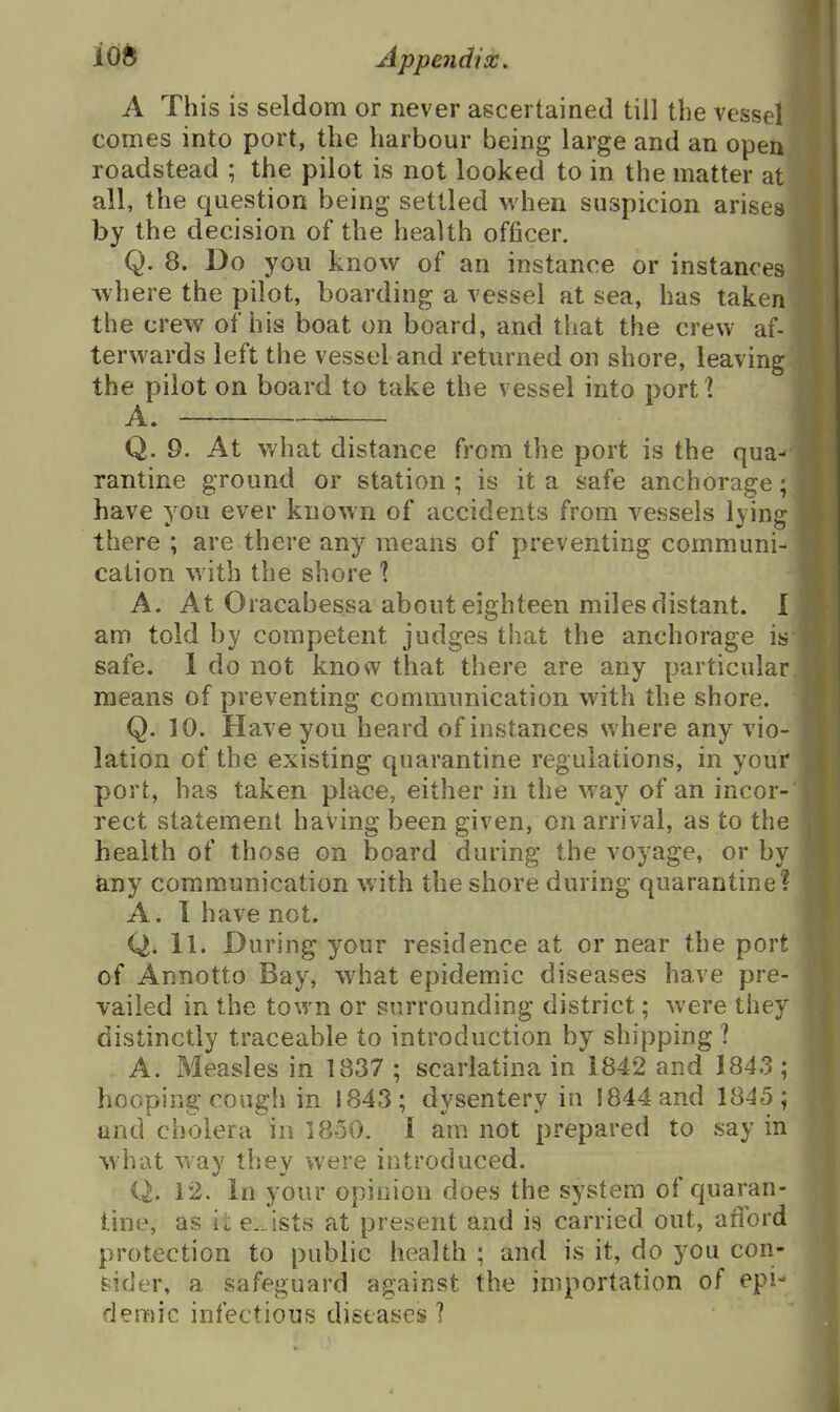 A This is seldom or never ascertained till the vessel comes into port, the harbour being large and an open roadstead ; the pilot is not looked to in the matter at all, the question being settled M'hen suspicion arises by the decision of the health officer. Q. 8. Do you know of an instance or instances where the pilot, boarding a vessel at sea, has taken the crew of his boat on board, and that the crew af- terwards left the vessel and returned on shore, leaving the pilot on board to take the vessel into port! A. ^ Q. 9. At what distance from the port is the qua- rantine ground or station ; is it a safe anchorage; have you ever known of accidents from vessels lying there ; are there an}^ means of preventing communi- cation with the shore 1 A. At Oracabessa about eighteen miles distant. I am told by competent judges that the anchorage is safe. 1 do not know that there are any particular means of preventing communication with the shore. Q. 10. Have you heard of instances where any vio- lation of the existing quarantine regulations, in your port, has taken place, either in the way of an incor- rect statement having been given, on arrival, as to the health of those on board during the voyage, or by &ny communication with the shore during quarantine? A. I have not. Q. 11. During your residence at or near the port of Annotto Bay, what epidemic diseases have pre- vailed in the town or surrounding district; were they distinctly traceable to introduction by shipping ? A. Measles in 1837 ; scarlatina in 1842 and 1843; hooping cough in 1843; dysentery in 1844 and 1845; and cholera in 1850. 1 am not prepared to say in what way they were introduced. Q. 12. In your opinion does the system of quaran- tine, as ii e.. ists at present and is carried out, afford protection to public health ; and is it, do you con- sider, a safeguard against the importation of epi- demic infectious diseases ?