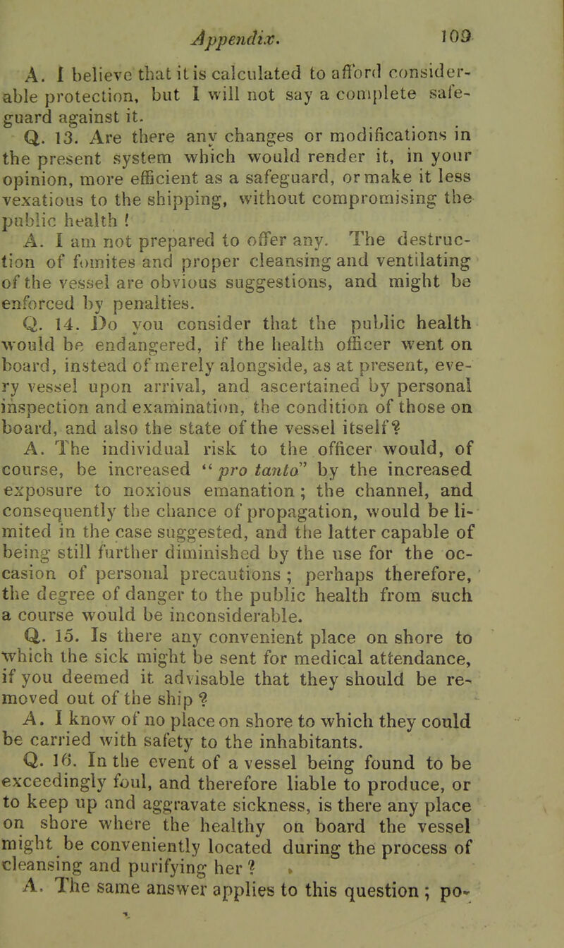 A. 1 believe that it is calculated to afibnl consider- able protection, but 1 will not say a complete sale- guard against it. Q. 13. Are there any changes or modifications in the present system which would render it, in your opinion, more efficient as a safeguard, or make it less vexatious to the shipping, without compromising the public health ! A. I am not prepared to offer any. The destruc- tion of fomites and proper cleansing and ventilating of the vessel are obvious suggestions, and might be enforced by penalties. Q. 14. Do you consider that the public health would be endangered, if the health officer went on board, instead of merely alongside, as at present, eve- ry vessel upon arrival, and ascertained by personal inspection and examination, the condition of those on board, and also the state of the vessel itself? A. The individual risk to the officer would, of course, be increased  pro tanta by the increased exposure to noxious emanation; the channel, and consequently the chance of propagation, would be li- mited in the case suggested, and the latter capable of being still further diminished by the use for the oc- casion of personal precautions ; perhaps therefore, the degree of danger to the public health from such a course would be inconsiderable. Q. 15. Is there any convenient place on shore to which the sick might be sent for medical attendance, if you deemed it advisable that they should be re- moved out of the ship ? A. 1 know of no place on shore to which they could be carried with safety to the inhabitants. Q. 16. In the event of a vessel being found to be exceedingly foul, and therefore liable to produce, or to keep up and aggravate sickness, is there any place on shore where the healthy on board the vessel might be conveniently located during the process of cleansing and purifying her ? A. The same answer applies to this question ; po-