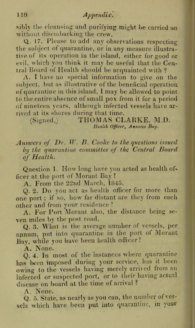 sibly the cleaiisin*^ and purifying might be carried an without disembarking the crew. Q. 17, Please to add any observations respecting the sul)ject of quarantine, or in any measure illustra- tive of its operation in the island, either for good or evil, which you think it may be useful that the Cen- tral Board of Health should be acquainted with ? A, 1 have no special information to give on the subject, but as ilhistrative of the beneficial operation of quarantine in this island, 1 may be allowed to point to the entire absence of small pox from it for a period of nineteen years, although infected vessels have ar- rived at its shores during that time. (Signed,) THOMAS CLARKE, M.D. Health Officer^ Annotto Bay. Answers of Dr, W. B. CooJce to the questions issued by the quarantine committee of the Central Hoard of Health. Question I. How long have you acted as health of-^ ficer at the port of Morant Bay X A. From the 22nd March, 1845. Q. 2. Do you act as health officer for more than one port; if so, how far distant are they from each other and from your residence? A. For Port Morant also, the distance being se- ven miles by the post road. Q. 3. What is the average number of vessels, per annum, put into quarantine in the port of Morant Bay, while you have been health officer? A. None. Q. 4. In most of the instances where quarantine has been imposed during your service, has it been owing to the vessels having merely arrived from an infected or suspected port, or to their having actual disease on board at the time of arrival ? A. None. Q. 5. State, as nearly as you can, the number of ves- sels which have beeii put into quarantine, in your