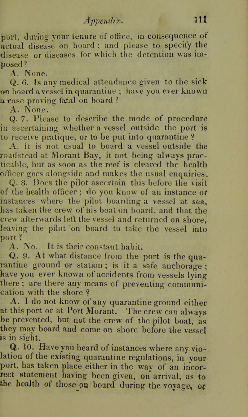 port, <lnving your tcuure uf office, in consequence of actual disease on board ; and please to specify the disease or diseases for which the detention was im* posed \ A. None. Q. 0. Is any medical attendance given to the sick on board a vessel in quarantine ; have you ever known a case proving faXal on board ? A. None. Q. 7. Please to describe the mode of procedure in ascertaining whether a vessel outside the port is to receive pratique, or to be put into quarantine ? A. Jt is not usual to board a vessel outside the roadstead at Morant Bay, it not being always prac- ticable, but as soon as the reef is cleared the health officer goes alongside and makes the usual enquiries. Q. 8. Does the pilot ascertain this before the visit of the health officer; do you know of an instance or instances where the pilot boarding a vessel at sea, has taken the crew of his boat on board, and that the crew afterwards left the vessel and returned on shore, leaving the pilot on board to take the vessel into port ? A. No. It is their con«;tant habit. Q. 9. At what distance from the port is the iqua- rantine ground or station ; is it a safe anchorage ; have you ever known of accidents from vessels lying there ; are th^re any means of preventing communi* cation with the shore ? A. I do not know of any quarantine ground either at this port or at Port Morant. I'he crew can always be prevented, but not the crew of the pilot boat, as they may board and come on shore before the vessel is in sight. Q. 10. Have you heard of instances where any vio- lation of the existing quarantine regulations, in your port, has taken place either in the way of an incor- rect statement having been given, on arrival, as to the health of those on board during the voyage, o|«