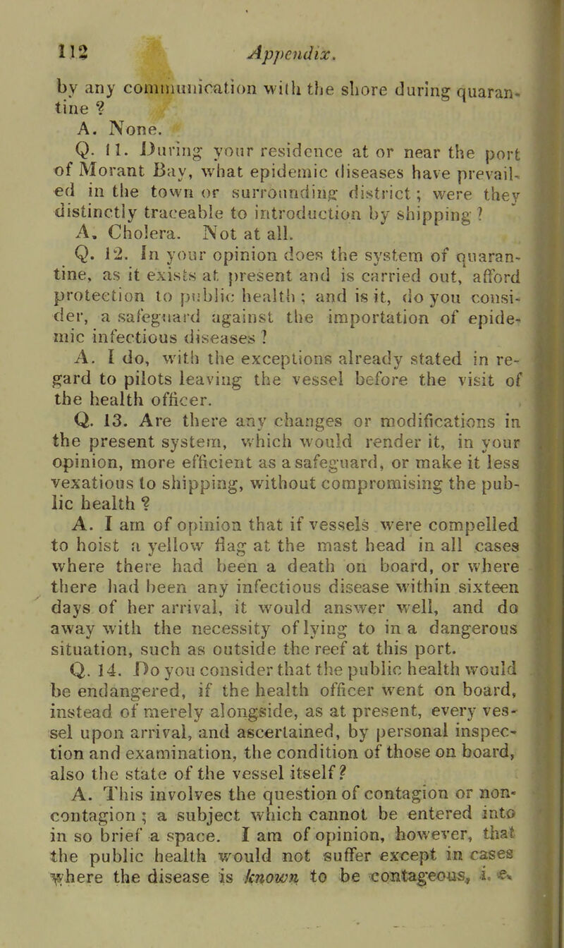 by any cominmiioation with the shore durina: quaran- tine V * A. None. Q. 11. During; your residence at or near the port of Morant Bay, what epidemic diseases have prevail ed in the town or surrounding- district; were they distinctly traceable to introduction by shipping ? A, Cholera. Not at all. Q. 12. In your opinion does the system of quaran- tine, as it exists at present and is carried out, afford protection to public health; and is it, do you consi- der, a safeguard against the importation of epide- mic infectious diseases ? A. I do, with the exceptions already stated in re- gard to pilots leaving the vessel before the visit of the health officer. Q. 13. Are there any changes or modifications in the present system, which would render it, in your opinion, more efficient as a safeguard, or make it less vexatious to shipping, without compromising the pub- lic health ? A. I am of opinion that if vessels were compelled to hoist a yellow flag at the mast head in all cases where there had been a death on board, or where there had been any infectious disease within sixteen days of her arrival, it w^ould answer well, and do away with the necessity of lying to in a dangerous situation, such as outside the reef at this port. Q. 14. Do you consider that the public health would be endangered, if the health officer went on board, instead of merely alongside, as at present, every ves- sel upon arrival, and ascertained, by personal inspec- tion and examination, the condition of those on board, also the state of the vessel itself.^ A. This involves the question of contagion or non- contagion ; a subject which cannot be entered into in so brief a space. I am of opinion, hov/ever, that the public health v/ould not suffer except in cases ^here the disease is known to he coBtag-eous^ i -^-^