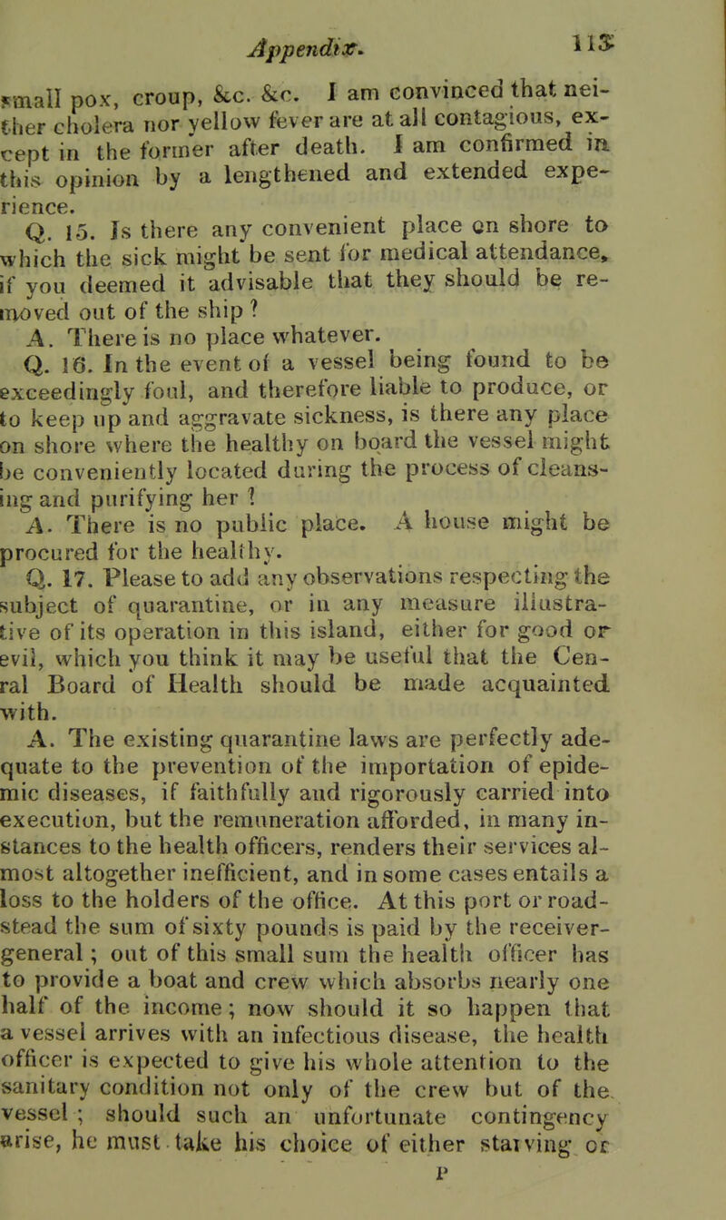 jcmall pox, croup, &c. &€. I am convinced that nei- ther cholera nor yellow fever are at all contagious, ex- cept in the former after death. 1 am confirmed m this opinion by a lengthened and extended expe- rience. Q. 15. Is there any convenient place on shore to which the sick might be sent for medical attendance^ if you deemed it advisable that they should be re- moved out of the ship ? A. There is no place whatever. Q. 16. In the event of a vessel being found to be exceedingly foul, and therefore liable to produce, or to keep up and aggravate sickness, is there any place on shore where the healthy on board the vessel might be conveniently located during the process of cleans- ing and purifying her 1 A. There is no public place. A house might be procured for the healthy. Q. 17. Please to add any observations respecting the subject of quarantine, or in any measure illustra- tive of its operation in this island, either for good or evil, which you think it may be useful that the Cen- ral Board of Health should be made acquainted with. A. The existing quarantine laws are perfectly ade- quate to the prevention of the importation of epide- mic diseases, if faithfully and rigorously carried into execution, but the remuneration afforded, in many in- stances to the health officers, renders their services al- most altogether inefficient, and in some cases entails a loss to the holders of the office. At this port or road- stead the sum of sixty pounds is paid by the receiver- general ; out of this small sum the health officer has to provide a boat and crew which absorbs nearly one half of the income; now should it so happen that a vessel arrives with an infectious disease, the health officer is expected to give his whole attention to the sanitary condition not only of the crew but of the. vessel ; should such an unfortunate contingency arise, he must take his choice of either staiving or p