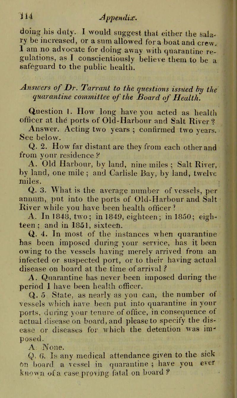 doing his duty. I would suggest that either the sala- ry be increased, or a sum allowed for a boat and crew. 1 am no advocate for doing away with quarantine re- gulations, as I conscientiously believe them to be a safeguard to the public healths Answers of Dr. Tarrant to the questions issued by the quarantine committee of the Board of Health. Question I. How long have you acted as health officer at thd ports of Old-Harbour and Salt River? Answer. Acting two years ; confirmed two years. See below. Q. 2. How far distant are they from each other and from your residence A. Old Harbour, by land, nine miles ; Salt River, by land, one mile; and Carlisle Bay, by land, twelve miles. Q. 3. What is the average number of vessels, per annum, put into the ports of Old-Harbour and Salt River while you have been health officer ? A. In 1848, two; in 1849, eighteen; in 1850; eigh- teen ; and in 1851, sixteeti. Q. 4. In most of the instances when quarantine has been imposed during your service, has it been owing to the vessels having merely arrived from an infected or suspected port, or to their having actual disease on board at the time of arrival 1 A. Quarantine has never been imposed during the period 1 have been health officer. Q. 5 State, as nearly as you can, the number of vessels which have been put into quarantine in your portvS, during your tenure of office, in consequence of actual disease on board, and please to specify the dis- ease or diseases for which the detention was im- posed. A. Nojie. Q. f). Is any medical attendance given to the sick bh board a vessel in quarantine ; have you ever known of a case proving fatal on board f