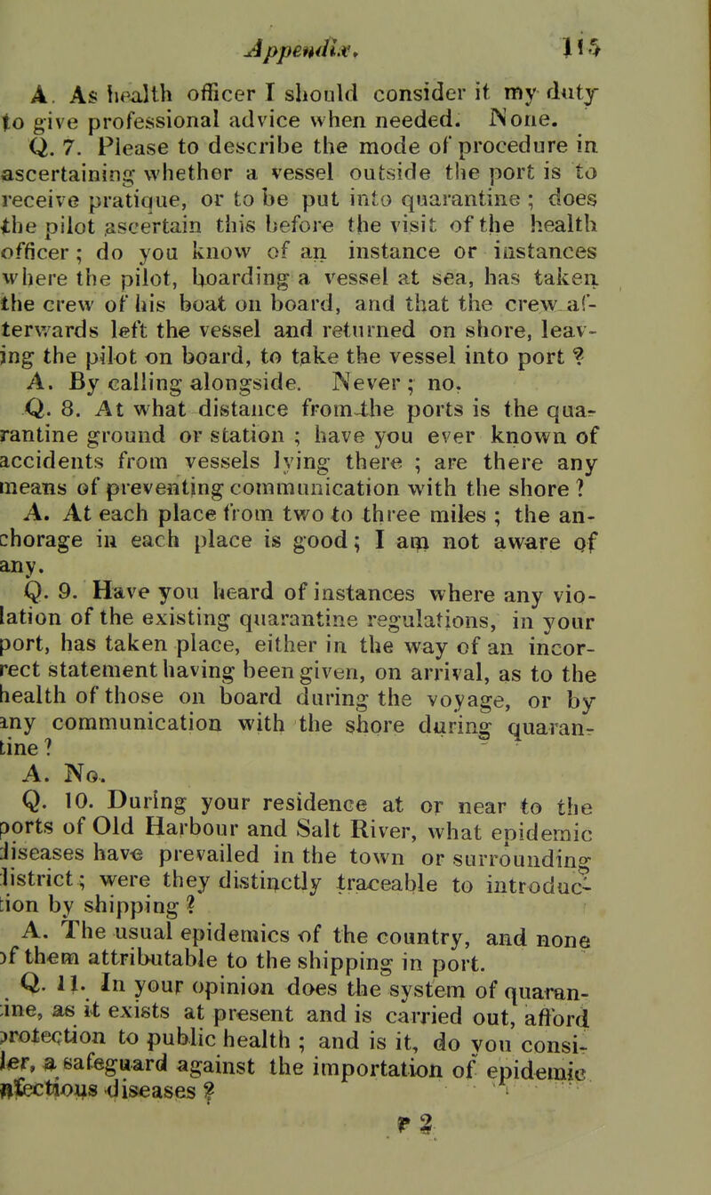 Appendix* JJ*^ A. As liealth officer I should consider it my dutj to give professional advice when needed. IN one. Q. 7. Fiease to describe the mode of procedure in ascertaining whether a vessel outside the port is to receive pratique, or to be put into quarantine ; does the pilot ascertain this before the visit of the health officer; do yoa know of an instance or instances where the pilot, hoarding a vessel at sea, has taken the crew of his boat on board, and that the crew af- terwards left the vessel and returned on shore, leav- ing the pilot on board, to t^ke the vessel into port % A. By calling alongside. Never ; no. Q. 8. At what distance from^he ports is the qua^ rantine ground or station ; have you ever known of accidents from vessels lying there ; are there any means of preventing communication with the shore? A. At each place from two to three miks ; the an- chorage in each place is good; I am not aware gf any. Q. 9. Have you heard of instances where any vio- lation of the existing quarantine regulations, in your port, has taken place, either in the way of an incor- rect statement having been given, on arrival, as to the health of th ose on board during the voyage, or by my communication with the shore during quaranr tine ? A. No.. Q. 10. During your residence at or near to the ports of Old Harbour and Salt River, what epidemic diseases hav^ prevailed in the town or surrounding- listrict ; were they disti^ctly traceable to introduc- tion by shipping ? A. The nsual epidemics of the country, and none )f them attributable to the shipping in port. Q. 11. In your opinion does the system of quaran- :ine, as it exists at present and is carried out, aftbrd protection to public health ; and is it, do von consi- ler, a safeguard against the importation of epidemic nfetioijs diseases ? i
