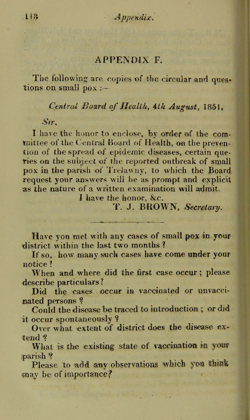 APPENDIX F. The followhig are copies of the circular and quea-* tions on small pox :— Central Board of JJeallh, 4l/i August, 1851, Sir. I have the honor to enclose, by order of the com- tnittee of the Central Board of Health, on the preven- tion of the spread of epide^nic diseases, certain que- i'ies on the subject -of the reported outbreak of small pox in the parish of 'i'relawny, to which the Board request your answers will be as prompt and explicit as the nature of a written examination will admit. I have the honor, &c. T. J. BROWN. Secretary, Have you iMet with any cases of small pox in your 'district within the last two months ? If so, how many such cases have come under your notice ? When and where did the first case occur; please describe particulars T Did the cases occur in vaccinated or qnvacci^ Dated persons ? Could the disease be traced to introduction ; or did it occur spontaneously ? Over what extent of district does the disease ex* tend ^ What is tbe existing state of vaccination in jom iparish^ Please to ^dd any observatioilS which yon t}iil?¥ fna^^ be of importance? '