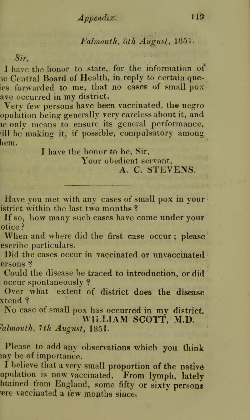 Falmouthy Slh August, 1851. Siry 1 have the honor to state, for the information of le Central Board of Health, in reply to certain que- ies forwarded to me, that no cases of small pox ave occurred in my district. Very few persons have been vaccinated, the negro opulation being generally very careless about it, and le only means to ensure its general performance, 'ill be making it, if possible, compulsatory among hem. I have the honor to be, Sir, Your obedient servant, A. C. STEVENS. Have you met with any cases of small pox in your istrict within the last two months ? If so, how many such cases have come under your otice ? When and where did the first case occur; please escribe particulars. Did the cases occur in vaccinated or unv^iccinated ersons ? , Could the disease be traced to introduction, or did occur spontaneously ? Over what extent of district does the disease xtend ? No case of small pox has occurred in my district* WILLIAM SCOTT, M.D. ^almoulh, 1th August^ 185 L Please to add any observations which you think lay be of importance. I believe that a very small proportion of the native opulation is now vaccinated. From lymph, lately btained from England, some fifty or sijity person* •ere vaccinated a few months since*