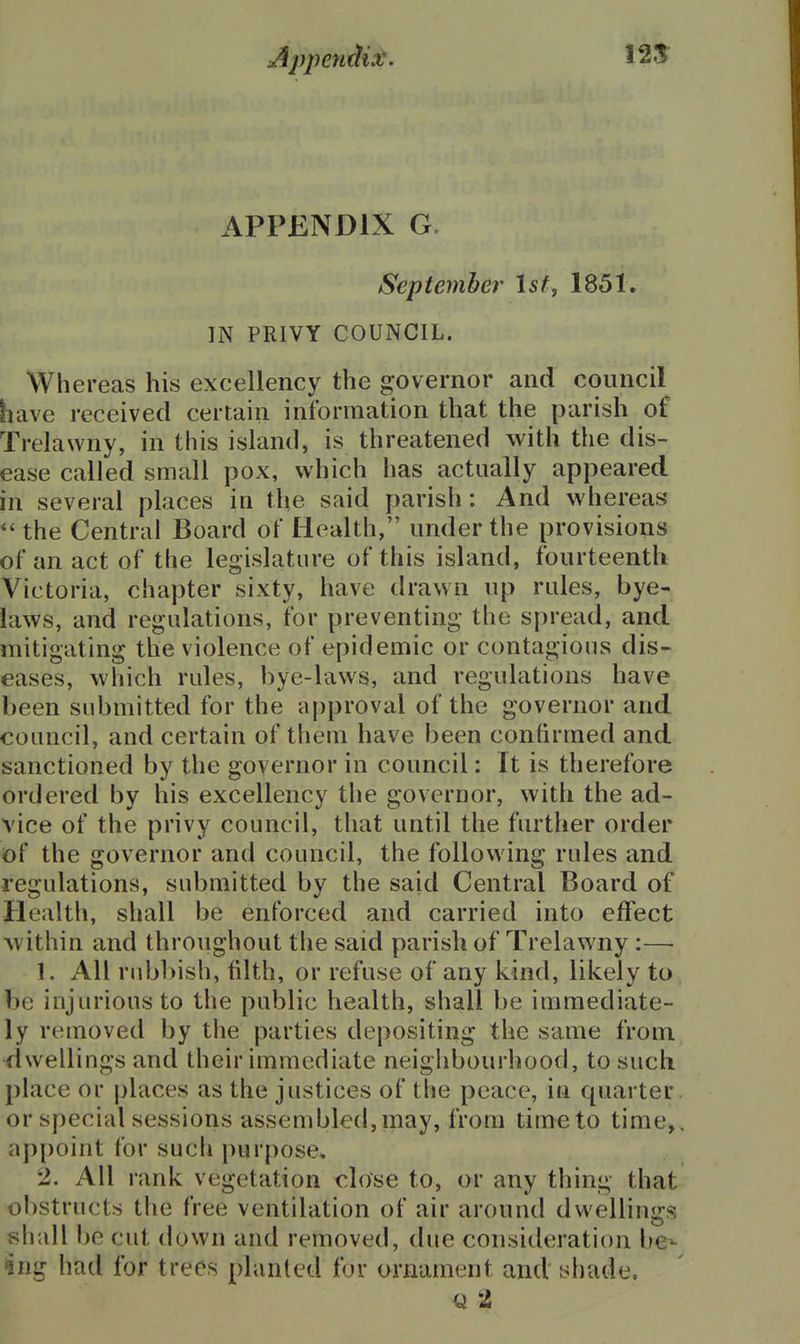 APPENDIX G. September Ist, 1851. IN PRIVY COUNCIL. Whereas his excellency the governor and council have received certain information that the parish of Trelawny, in this island, is threatened with the dis- ease called small pox, which has actually appeared in several places in the said parish: And whereas *' the Central Board of Health, under the provisions of an act of the legislature of this island, fourteenth Victoria, chapter sixty, have drawn up rules, bye- laws, and regulations, for preventing the spread, and mitigating the violence of epidemic or contagions dis- eases, which rules, bye-laws, and regulations have been submitted for the approval of the governor and council, and certain of them have been confirmed and sanctioned by the governor in council: It is therefore ordered by his excellency the governor, with the ad- vice of the privy council, that until the further order of the governor and council, the following rules and regulations, submitted by the said Central Board of Health, shall be enforced and carried into effect Avithin and throughout the said parish of Trelawny:— 1. All rubbish, filth, or refuse of any kind, likely to be injurious to the public health, shall be immediate- ly removed by the parties depositing the same from dwellings and their immediate neighbourhood, to such place or places as the justices of the peace, in quarter or special sessions assembled, may, from time to time, appoint for such purpose, 2. All rank vegetation close to, or any thing that obstructs the free ventilation of air around dwellings shall be cut down and removed, due consideration be^ ?ng had for trees planted for ornament and shade.