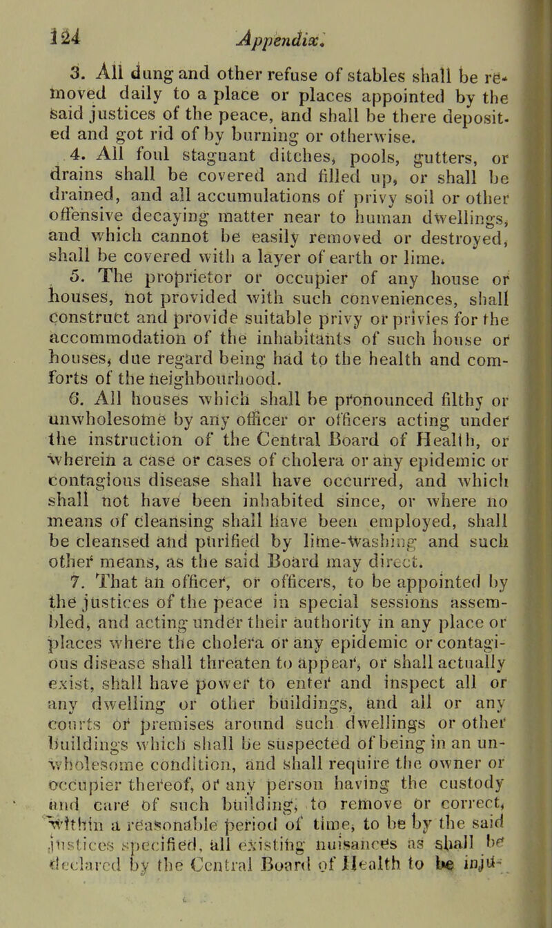3. All dung and other refuse of stables shall be re- moved daily to a place or places appointed by the isaid justices of the peace, and shall be there deposit- ed and got rid of by burning or otherwise. 4. All foul stagnant ditches^ pools, gutters, or drains shall be covered and filled up, or shall be drained, and all accumulations of privy soil or other offensive decaying matter near to human dwellings^ and which cannot be easily removed or destroyed, shall be covered with a layer of earth or lime* 5. The proprietor or occupier of any house or houses, not provided with such conveniences, shall construct and provide suitable privy or privies for the iaccommodation of the inhabitants of such house or houses^ due regard being had to the health and com- forts of the iieighbonrhood. 6. All houses which shall be pronounced filthy or unwholesome by any officer or officers acting under the instruction of the Central Board of Health, or vvherein a case or cases of cholera or any epidemic or contagious disease shall have occurred, and whicli shall not have been inhabited since, or where no means of cleansing shall have been employed, shall be cleansed and ptirified by lime-tvashiiis?; and such other means, as the said Board may direct. 7. That an officei*, or officers, to be appointed by the justices of the peace in special sessions assem- bled^ and acting under their authority in any place or places w here the cholera or any epidemic or contagi- ons disease shall threaten to appeaiS or shall actually exist, shall have power to entei* and inspect all or any dwelling or other buildings, and all or any courts 01 premises around such dwellings or other buildings which shall be suspected of being in an un- wholesome condition, and shall require the owner or occupier thei'eof, ot any person having the custody and care of such buildings to remove Or correct, ^'tthin a reasonable period of tiuie, to be by the said justices specified, all existing nuisances as shall he declared by the Central Board of Health to he injtt-