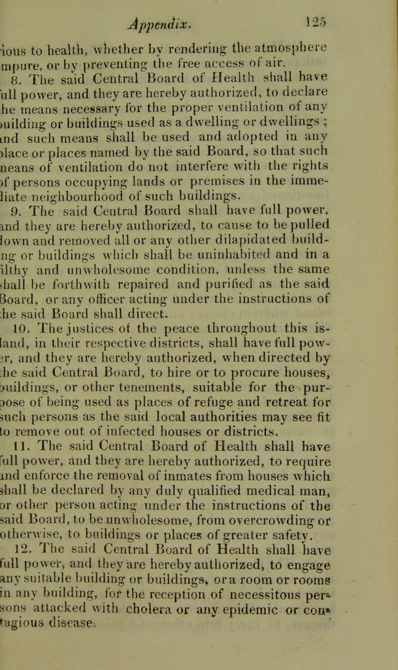 •loUs to health, \vhether by rendering the atmosphere mpure, or by preventing; the free access of air. 8. The said Central Board of Health shall have ull power, and they are hereby authorized, to declare he means necessary for the proper ventilation of any )uilding or buildings used as a dwelling or dwellings ; md such means shall be used and adopted in any )lace or places named by the said Board, so that such neans of ventilation do not interfere with tlie rights )f persons occupying lands or premises in the imme- liate neighbourhood of such buildings. 9. The said Central Board shall have full power, md they are hereby authorized, to cause to be pulled lown and removed all or any other dilapidated build- ng or buildings which shall be uninhabited and in a ilthy and unwholesome condition, unless the same ihali be forthwith repaired and purified as the said Board, or any officer acting under the instructions of ;he said Board shall direct. 10. The justices of the peace throughout this is- land, in their respective districts, shall have full pow- 3r, and they are hereby authorized, when directed by :he said Central Board, to hire or to procure houses, buildings, or other tenements, suitable for the pur- pose of being used as places of refuge and retreat for such persons as the said local authorities may see fit to remove out of infected houses or districts. 11. The said Central Board of Health shall have full power, and they are hereby authorized, to require md enforce the removal of inmates from houses which shall be declared by any duly qualified medical man, or other person acting under the instructions of the said Board, to be unwholesome, from overcrowding oi* otherwise, to buildings or places of greater safety. 12. The said Central Board of Health shall have full power, and they are hereby authorized, to engage any suitable building or buildings^ or a room or rooms in any building, for the reception of necessitous per=- sons attacked with cholera or any epidemic or con* tagious disease^
