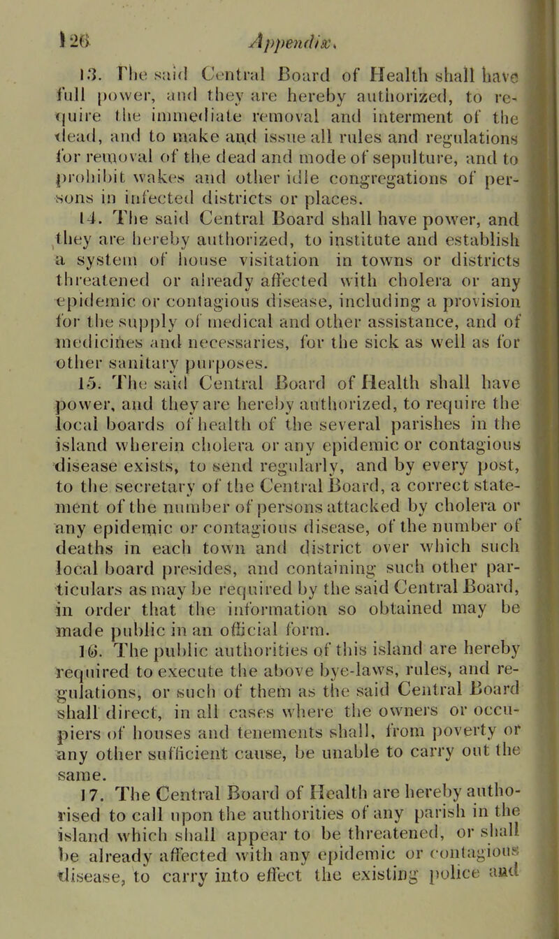 i'M Appendix^ 13. riie said Ct-ntral Board of Health shall have iull [)o\ver, and they are hereby authorized, to re- tjuire the immediate removal and interment of the dead, and to make an.d issue all rules and regulations for removal of the dead and mode of sepulture, and to prohibit wakes and other idle congregations of per- sons in infected districts or places. 14. The said Central Board shall have power, and they are hereby authorized, to institute and establish a system of house visitation in towns or districts threatened or already affected with cholera or any epidemic or contagious disease, including a provision for the supply of medical and other assistance, and of medicines and necessaries, for the sick as well as for other sanitary pui poses. 15. Tlie said Central Board of Health shall have power, and they are hereby authorized, to require the local boards of liealth of the several parishes in the island wherein cholera or any epidemic or contagious disease exists, to jsend regularly, and by every post, to tiie secretary of the Central Board, a correct state- ment of the number of persons attacked by cholera or any epidemic or contagious disease, of the number of deaths in each town and district over which such local board presides, and containing such other par- ticulars as may be required by the said Central Board, in order that the information so obtained may be made public in an official form. 16. The public authorities of this island are hereby required to execute the above bye-laws, rules, and re- gulations, or such of them as the said Central Board shall direct, in all cases where the owners or occu- piers of houses and tenements shall, from poverty or any other sufhcient cause, be unable to carry out the same. 17. The Central Board of Flealth are hereby autho- rised to call upon the authorities of any parish in the island which shall appear to be threatened, or shall be already affected with any epidemic or c onlagiouK disease, to carry into effect the existing police aiad