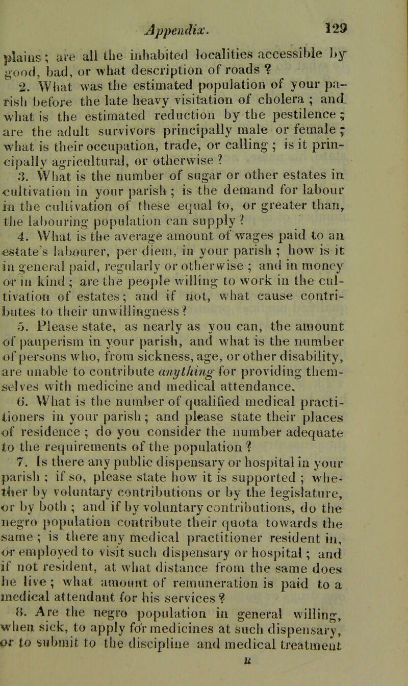 plains; are all the inhabiteil localities accessible l>y i;oo(), bad, or what description of roads ? •2. What was the estimated population of your pa- rish before the late heavy visitation of cholera ; and what is the estimated reduction by the pestilence ; are the adult survivors principally male or female ; what is their occupation, trade, or calling ; is it prin- cipally agricultural, or otherwise ? .3. What is the number of sugar or other estates ia cultivation in your parish ; is the demand for labour in the cnllsvation of these equal to, or greater than, the labouring population can supply ? 4. What is the average amount of wages paid to an estate's labourer, per diem, in your parish ; how is it in o-eneral paid, regularly or otherwise ; and in money or in kiml; are the people willing to work in the cul- tivation of estates; and if not, what cause contri- butes to their unwillingness? 5. Please state, as nearly as you can, the amount of pauperism in your parish, and what is the number of persons who, from sickness, age, or other disability, are unable to contribute anything for providing them- selves with medicine and medical attendance. 0. What is the number of qualified medical practi- tioners in your parish; and please state their places of residence ; do you consider the number adequate to the requirements of the population? 7. Is there any public dispensary or hospital in your parisli ; if so, please state how it is supported ; whe- ther by voluntary contributions or by the legislature, or by both ; and if by voluntary contributions, do the negro population contribute their quota towards the same; is there any medical practitioner resident in, or employed to visit such dispensary or hospital; and if not resident, at what distance from the same does lie live; what amount of remuneration is paid to a medical attendant for his services ? «. Are the negro population in general willing, when sick, to apply for medicines at such dispensary, ar to submit to the discipline and medical treatment