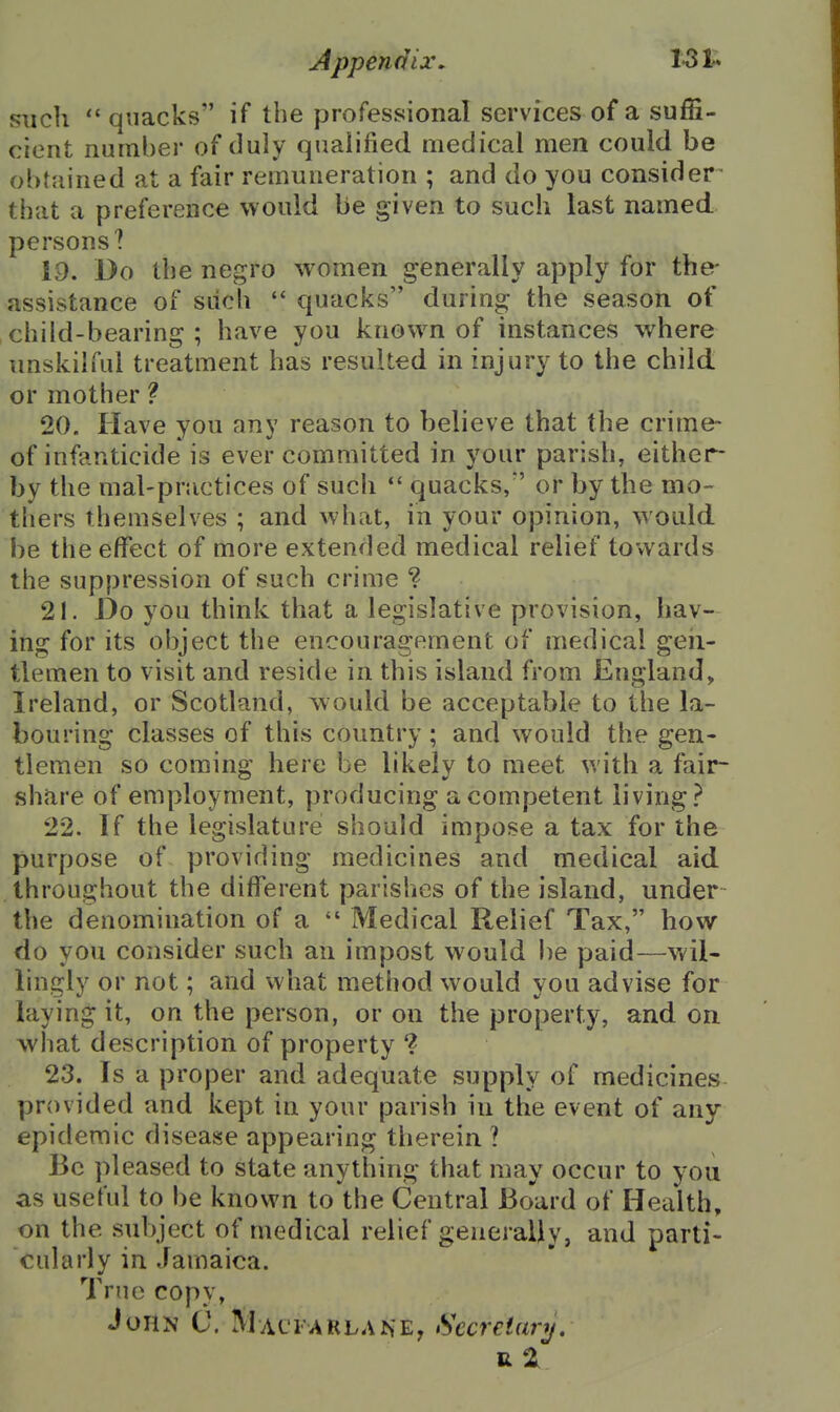 such  quacks if the professional services of a suffi- cient number of duly qualified medical men could be obtained at a fair remuneration ; and do you consider that a preference would be given to such last named persons? 19. Do the negro women generally apply for the- assistance of siich quacks during the season of child-bearing ; have you know^n of instances where unskilful treatment has resulted in injury to the child or mother ? 20. Have you any reason to believe that the crime- of infanticide is ever committed in your parish, either- by the mal-practices of such  quacks/' or by the mo- thers themselves ; and what, in your opinion, would be the effect of more extended medical relief towards the suppression of such crime ? 21. Do you think that a legislative provision, hav- ifig for its object the encouragement of medical geii- tlemen to visit and reside in this island from England, Ireland, or Scotland, would be acceptable to the la- bouring classes of this country ; and would the gen- tlemen so coming here be likely to meet with a fair- share of employment, producing a competent living? 22. If the legislature should impose a tax for the purpose of providing medicines and medical aid throughout the different parishes of the island, under the denomination of a  Medical Relief Tax, how do you consider such an impost would be paid—wil- lingly or not; and what method would you advise for laying it, on the person, or on the property, and on what description of property ? 23. Is a proper and adequate supply of medicines provided and kept in your parish in the event of any- epidemic disease appearing therein ? Be pleased to state anything that may occur to you as useful to be known to the Central Board of Health, on the subject of medical relief generally, and parti- cularly in Jamaica. True copy, John C. Macfarlane, Sccreiarij,