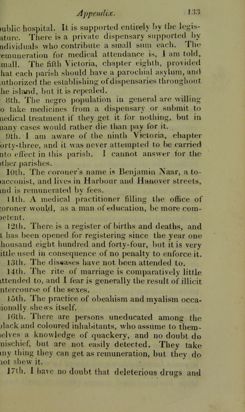 lublic hospital. It is supported entirely hy the legis- atiire. There is a private dispensary supported l>y tidividuals who contribute a small sum each. The emuneration for medical attendance is, 1 am told, mall. The tilth Victoria, chapter eighth, provided hat each parish should have a parochial asylum, and :nthorized the establishing of dispensaries throughout lie islaaid, but it is repealed. 8th. The negro population in general are willing* o take medicines from a dispensary or submit to iiedical treatment if they get it for nothing, but in [lany cases would rather die than pay for it. 9th. 1 am aware of the ninth Victoria, chapter brty-three, and it was never attempted to be carried nto ett'ect in this parish. 1 cannot answer for the >tiier parishes. loth. The coroner's name is Benjamin Naar, a to- bacconist, and lives in Harbour and Hanover streets, uid is remunerated by fees. 11th. A medical practitioner filling the office of ;oroner woul^d, as a man of education, be more com- )etent. 12th. There is a register of births and deaths, and t has been opened for registering since the year one housand eight liundred and forty-four, ])ut it is very ittle used in consequence of no penalty to enforce it. 13th. The diseases have not been attended to. 14th. The rite of marriage is comparatively little Lttended to, and I fear is generally the result of illicit ntercourse of the sexes. 15th. The practice of obeahism and myalism occa- :ionally shews itself. Kith. There are persons uneducated among the ^lack and coloured inhabitants, who assume to them- selves a knowledge of quackery, and no doubt do nischief, but are not easily detected. They take my tiling they can get as remuneration, but they do lot .shew it. 17th. 1 j lave no doubt that deleterious drugs and