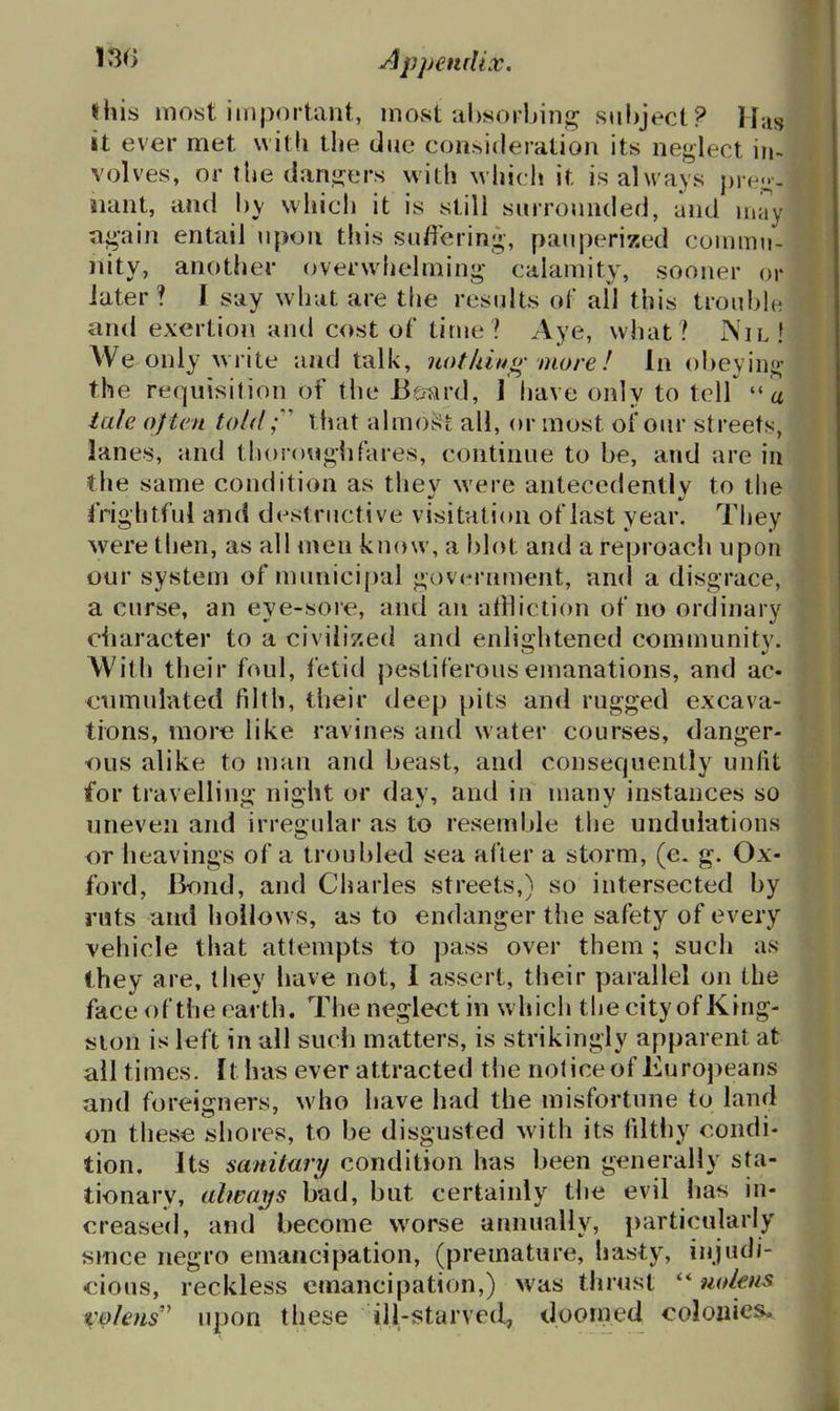 this most important, most al>«orljing siihject? H:is it ever met with the due consideration its neglect in- volves, or the danj^ers with which it is always pre.i;-- iiant, and hy which it is still surronnded, and may apin entail upon this suffering, pauperized connnn- nity, another (overwhelming calamity, sooner or later? I say what are tfie results of all this trouhh^ and exertion and cost of time? Aye, what? Nil! We only write and talk, not kin o- more ! In obeying- the requisition of the Berard, 1 have only to telf a tale of ten told that almoj>t all, or most of our streets, lanes, and thorougiifares, continue to be, and are in the same condition as they were antecedently to llie frightful and destructive visitation of last year. Tiiey were then, as all men know, a blot and a reproach upon our system of municipal government, an(l a disgrace, a curse, an eye-sore, and an affliction of no ordinary character to a civilized and enlii^htened commnnitv. With their foul, fetid j)estiferous emanations, and ac- €iUTiulated filth, their deep pits and rugged excava- tions, more like ravines and water courses, danger- ous alike to man and beast, and consecpiently unfit for travelling night or day, and in many instances so uneven and irregular as to resemble tlie undulations or heavings of a troubled sea after a storm, (e. g. Ox- ford, Bond, and Charles streets,) so intersected by ruts antl hollow s, as to endanger the safety of every vehicle that attempts to pass over them ; such as they are, they have not, I assert, their parallel on the face of the earth. The neglect in w hich the city of King- ston is left in all sudi matters, is strikingly apparent at all times. It has ever attracted the notice of Europeans and foreigners, who have had the misfortune to land on these shores, to be disgusted with its filthy condi- tion. Its sanitary condition has been generally sta- tionary, alwaifs bad, but certainly the evil has in- creased, and become worse annually, particularly smce negro emancipation, (premature, hasty, injudi- cious, reckless emancipation,) was thrust uokus V&lens' upon these ill-starved, dooined colonies.. -