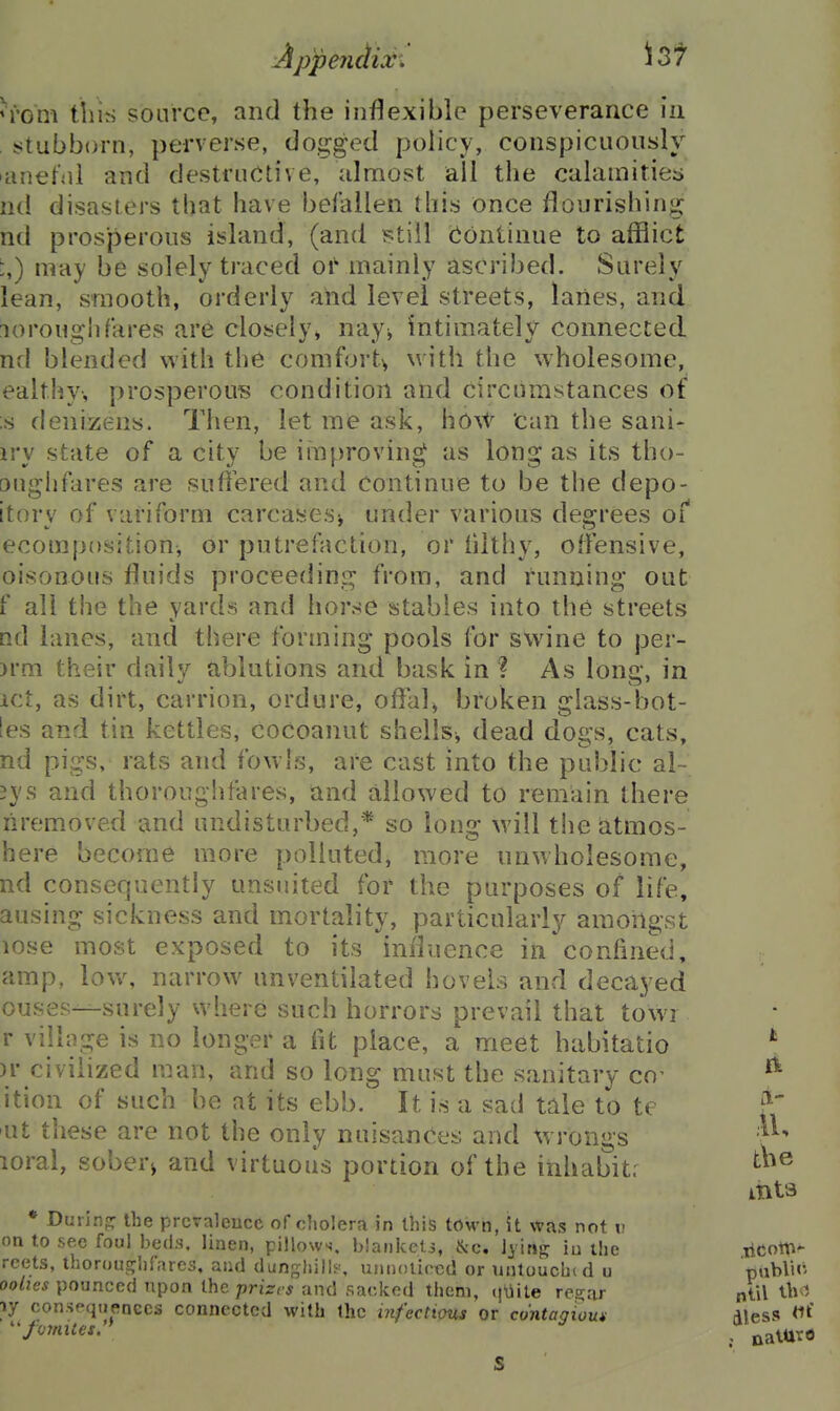 ^■'om this source, and the inflexible perseverance in , stubborn, perverse, dogged policy, conspicuously lanefdl and destructive, almost all the calamities nd disasters that have befallen this once flourishing nd prosperous island, (and Btill (Continue to afflict i,) may be solely traced oi' mainly ascribed. Surely lean, smooth, orderly and level streets, lanes, and loroughfares are closely, nay^ intimately connected nd blended with the comfort^ with the wholesome, ealthy-, prosperous condition and circumstances of ;s denizens. Then, let me ask, ho^t can the sani- iry state of a city be ihi[>roving as long as its tho- oughfares are suffered and continue to be the depo- itory of variform carcases^ under various degrees of ecomposition, or putrefaction, or hlthy, offensive, oisonous fluids proceeding from, and funning out f all the the yards and horse stables into the streets nd lanes, and there forming pools for swine to per- )rm their daily ablutions and bask in ? As long, in ict, as dirt, carrion, ordure, offal^ broken glass-bot- ies and tin kettles, cocoanut shells^ dead dogs, cats, nd pigs, rats and fowls, are cast into the public al~ 3ys and thoroughfares, and allowed to remain there liremoved and undisturbed,* so long will the atmos- here become more polluted, more unwholesome, nd consequently unsnited for the purposes of life, ausing sickness and mortality, particularly amongst lose most exposed to its influence in confined, amp, low, narrow unventilated hovels and decayed 0US8S—surely where such horrors prevail that towi r village is no longer a fit place, a meet habitatio )r civilized man, and so long must the sanitary co- ition of such be at its ebb. It is a sad tale to te lit tliese are not the only nuisances and %vrongs loral, sobery and virtuous portion of the inhabit: * During: the prevalence of cliolera in this town, it was not v. on to see foul beds, linen, pillows, blaiilccti, ^-c. lyirt^ iu the reets, thorou^^hfares, and dunghills', unnoticed or unlouchtd u oolies pounced upon the prizes and sacked them, qUite regar ly consequences connected with the infections or contagious ''foynites. I ft a- ,41, tbe .ticott^* ntil ibvi dless *it' ; nalttrfl